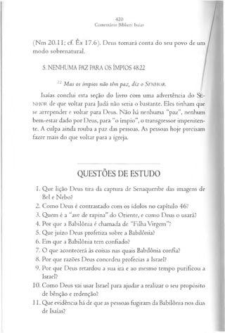 (N m 20.11; cf. Ex 17.6). Deus tomará conta do seu povo de um
modo sobrenatural.
5. NENHUMA PAZ PARA OS ÍMPIOS 48.22
22 M as os ím pios não têm paz, diz o Senhor.
Isaías conclui esta seção do livro com uma advertência do Se-
NHOIl de que voltar para Judá não seria o bastante. Eles tinham que
se arrepender e voltar para Deus. Não há nenhuma “paz”, nenhum
bem-estar dado por Deus, para “o ímpio”, o transgressor impeniten-
te. A culpa ainda rouba a paz das pessoas. As pessoas hoje precisam
fazer mais do que voltar para a igreja.
QUESTÕES DE ESTUDO
1. Que lição Deus tira da captura de Senaqueribe das imagens de
Bel e Nebo?
2. Como Deus é contrastado com os ídolos no capítulo 46?
3. Quem é a “ave de rapina” do Oriente, e como Deus o usará?
4. Por que a Babilônia é chamada de “Filha Virgem”?
5. Que juízo Deus profetiza sobre a Babilônia?
6. Em que a Babilônia tem confiado?
7. O que acontecerá às coisas nas quais Babilônia confia?
8. Por que razões Deus concedeu profecias a Israel?
9. Por que Deus retardou a sua ira e ao mesmo tempo purificou a
Israel?
10. Como Deus vai usar Israel para ajudar a realizar o seu propósito
de bênção e redenção?
11. Que evidência há de que as pessoas fugiram da Babilônia nos dias
de Isaías?
 