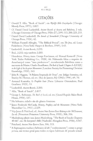 CITAÇÕES
1 Oswald T. Allis, “Book o f Isaiah”, em Wycliffe Bible Encyclopedia (Chicago:
Moody Press, 1975), 1:857.
2 Cf. Daniel David Luckenbill, Ancient Records of Assyria and Bahylonia, 2 vols.
(Chicago: University of Chicago Press, 1926—
27), 2:99 ,11 3,2 00 ,22 5,2 33 .
3 Daniel David Luckenbill, The Annals of Sennacherib (Chicago: University of
Chicago Press, 1924), 42.
4 W illiam Foxwell Albright, “The Biblical Period”, em The Jews, ed. Louis
Finkelstein (Nova York: Harper & Brothers, 1949), 1:43.
s Luckenbill, Ancient Records, 2:255.
6 Ibid., 2:252; veja também 2:203.
7 Herodotus, History, trans. George Rawlinson, ed. Manuel Komroff (Nova
York: Tudor Publishing Co., 1928), 66. Nabonido falou a respeito de
Assurbanipal como “meu predecessor”, reconhecendo Babilônia como a
sucessora de Nínive. Charles Boutflower, The Book of Isaiah (Chapters I—
XXXIX)
in the Light of theAssyrian Monuments (Londres: Society for Promoting Christian
Knowledge, 1930), 163.
15John R. Higgins, “A Palavra Inspirada de Deus”, em Teologia Sistemática, ed.
Stanley M . Horton, ed. rev. (R io de Janeiro, RJ: CPAD, 1996), 69, 70.
9 Armand Kaminka, Le Prophète Isaie (Paris: Librairie O rientaliste, Paul
Geuthner, 1925), 53.
10Luckenbill, Ancient Records, 2:203.
11Allis, “Book of Isaiah”, 1:857.
12George L. Robinson, The Book of Isaiah, ed. rev. (Grand Rapids: Baker Book
House, 1954), 137.
13No hebraico, cidades são do gênero feminino.
14James Frederick McCurdy, History, Prophecy and the Monuments (Nova York:
Macmillan Co., 1911), 2:329.
15Veja James B. Pritchard, ed., Ancient Near Eastern Texts Relating to the Old Testament,
2a ed. (Princeton: Princeton University Press, 1955), 306, 316.
16Muilenburg admite isso. James Muilenburg, “The Book of Isaiah, Chapters
40-66”, em The Interpreter’s Bihle (Nashville: Abingdon Press, 1956), 5:547.
17Pritchard, Ancient Near Eastern Texts, 306, 315.
18A Septuaginta traduz o hebraico da’ath ( “conhecim ento”) como o grego
porneia, um termo geral para todos os tipos habituais de pecado sexual.
 