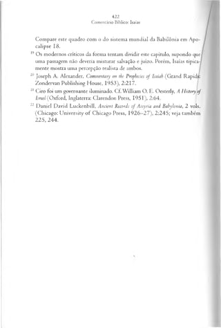 Compare este quadro com o do sistema m undial da Babilônia em Apo­
calipse 18.
19 Os modernos críticos da forma tentam dividir este capítulo, supondo que
uma passagem não deveria misturar salvação e juízo. Porém, Isaías tipica­
mente mostra uma percepção realista de ambos.
20 Joseph A. Alexander, Commentary on the Prophecies of Isaiah (Grand Rapids:
Zondervan Publishing House, 1953), 2:217.
21 Ciro foi um governante iluminado. Cf. W illiam O. E. Oesterly, A History of
Israel (Oxford, Inglaterra: Clarendon Press, 1951), 2:64.
22 D aniel David Luckenbill, Ancient Records of Assyria and Bahylonia, 2 vols.
(Chicago: U niversity o f Chicago Press, 1926—
27), 2:245; veja também
225, 244.
 
