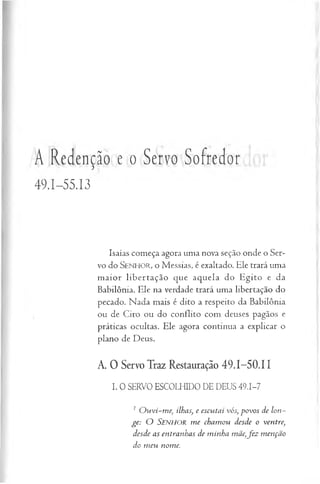 A Redenção e o Servo Sofredor
49.I-S5.I3
Isaías começa agora uma nova seção onde o Ser­
vo do SENHOR, o Messias, é exaltado. Ele trará uma
m aior libertação que aquela do Egito e da
Babilônia. Ele na verdade trará uma libertação do
pecado. Nada mais é dito a respeito da Babilônia
ou de Ciro ou do conflito com deuses pagãos e
práticas ocultas. Ele agora continua a explicar o
plano de Deus.
A. 0 Servo Traz Restauração 49.1-50,11
I. O SERVO ESCOLHIDO DE DEUS 49.1-7
1 O u vi-m e, ilhas, e escu tai vós, p ovos de lon ­
g e: O SENHOR m e cham ou desde o ventre,
desde as entranhas de m inha mãe,fe z m enção
do m eu nom e.
 