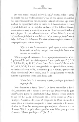 Em outra cena de tribunal, o Servo-Messias1exorta a todos os povos
do mundo para que prestem atenção. O que Ele está a ponto de anunciar
é de importância extrema para os gentios. Isaías vê o Messias aqui como
a cabeça ou representante ideal de Israel. Ele é chamado desde o ventre
(veja M t 1.20—
23; Lc 1.31,32). Ele também é o Filho de Deus. Chamá-
lo antes do seu nascimento indica o amor de Deus. Isto também chama
a atenção para Ele como o Messias enviado por Deus. Yahweh é a primeira
palavra da oração hebraica, a qual dá esta ênfase: a concepção do Messias
é obra de Deus, não de homem. Ele não mudou o seu plano eterno ou o
seu propósito para salvar e abençoar.
2 E fez a m inha boca com o um a espada aguda, e, com a sombra
da sua mão, m e cobriu, e m e pôs com o um a flech a limpa, e m e
escondeu na sua aljava.
O SENHOR que chamou o seu Servo o preparou como uma arma.
A palavra dEle será tão efetiva quanto “uma espada aguda” (cf. Ef
6.17; Hb 4.12; Ap 19.15). Como “uma flecha limpa” ( “flecha poli­
da”, ARA, NVI). Ele está bem guardado na aljava de Deus, ou seja,
em intimidade com o Pai, e reservado para o futuro, quando será
eficaz e irresistível. Deste modo, Jesus foi tranqüilamente preparado
durante os primeiros trinta anos da sua vida.
3 E m e disse: Tu és m eu servo, e Israel, aquele p o r quem hei de
ser glorfica d o.
Deus denomina o Servo “Israel”. O Servo personifica o Israel
ideal, resumindo em si mesmo a serventia que Deus pretendia para
Israel.2Assim, quando o Israel natural falha, o Servo se torna o antítipo
de Jacó (cf. 2.5; 27.6; 41.8) quando Ele se torna o Israel de Deus, o
Príncipe e Guerreiro de Deus. O propósito de Deus em usá-lo é
trazer glória a Si mesmo, enquanto o Servo manifesta o divino es­
plendor de Deus. Por conseguinte, quando Jesus enfrentava a cruz
Ele orou: “Pai, é chegada a hora; glorifica a teu Filho, para que tam­
bém o teu Filho te glorifique a ti” (Jo I7.I).
 