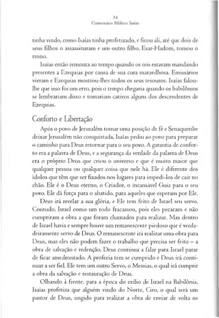 tinha vindo, como Isaías tinha profetizado, e ficou ali, até que dois de
seus filhos o assassinaram e um outro filho, Esar-Hadom, tomou o
trono.
Isaías então remonta ao tempo quando os reis estavam mandando
presentes a Ezequias por causa de sua cura maravilhosa. Emissários
vieram e Ezequias mostrou-lhes todos os seus tesouros. Isaías falou-
lhe que isso foi um erro, pois o tempo chegaria quando os babilônios
se lembrariam disso e tomariam cativos alguns dos descendentes de
Ezequias.
Conforto e Libertação
Após o povo de Jerusalém tomar uma posição de fé e Senaqueribe
deixar Jerusalém não conquistada, Isaías pediu ao povo para preparar
o caminho para Deus retornar para o seu povo. A garantia de confor­
to era a palavra de Deus, e a segurança da verdade da palavra de Deus
era o próprio Deus que criou o universo e que é muito maior que
qualquer pessoa ou qualquer coisa que nele há. Ele é diferente dos
ídolos que têm que ser fixados nos lugares para impedi-los de cair no
chão. Ele é o Deus eterno, o Criador, o incansável Guia para o seu
povo. Ele dá força para o abatido, para aqueles que esperam por Ele.
Deus irá revelar a sua glória, e Ele tem feito de Israel seu servo.
Contudo, Israel como um todo fracassou, pois eles pecaram e não
cumpriram a obra a que foram chamados para realizar. Mas dentro
de Israel havia e sempre houve um remanescente piedoso que é verda­
deiramente servo de Deus. O remanescente irá realizar uma obra para
Deus, mas eles não podem fazer o trabalho que precisa ser feito —a
obra de salvação e redenção. Deus continua a falar para Israel parar
de ficar amedrontado. A profecia tem se cumprido e Deus irá conti­
nuar a ser fiel. Ele tem um outro Servo, o Messias, o qual irá cumprir
a obra da salvação e restauração de Deus.
Olhando à frente, para a época do exílio de Israel na Babilônia,
Isaías profetiza que alguém vindo do Norte, Ciro, o qual será um
pastor de Deus, ungido para realizar a obra de enviar de volta os
 