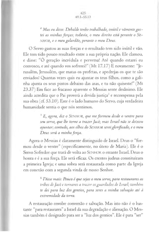 4 M as eu disse: D ebalde tenho trabalhado, inútil e vãm ente ga s­
tei as m inhasfo rça s; todavia, o m eu direito está perante o Se-
NHOR, e o m eu galardão, perante o m eu D eus.
O Servo gastou as suas forças e o resultado tem sido inútil e vão.
Ele tem tido pouco resultado entre a sua própria nação. Ele clamou,
e disse: “O geração incrédula e perversa! Até quando estarei eu
convosco, e até quando vos sofrerei?” (M t 17.17) E novamente: “Je­
rusalém, Jerusalém, que matas os profetas, e apedrejas os que te são
enviados! Quantas vezes quis eu ajuntar os teus filhos, como a gali­
nha ajunta os seus pintos debaixo das asas, e tu não quiseste!” (M t
23.37) Em face ao fracasso aparente o Messias sente desânimo. Ele
ainda acredita que o Pai proverá a devida justiça3 e recompensa pela
sua obra (cf. 53.10). Este é o lado humano do Servo, cuja verdadeira
humanidade sentia o que nós sentimos.
5E, agora, diz o SENHOR, que m efo rm o u desde o ventre para
seu servo, que lhe torne a trazer Jacó; m as Israel não se deixou
ajuntar; contudo, aos olhos do Senhor serei glo rficado, e o m eu
D eus será a minhafo rça .
Agora o Messias é claramente distinguido de Israel. Deus o “for­
mou desde o ventre” (especificamente, no útero de Maria). Ele é o
Servo Sofredor que trará de volta ao SENHOR o errante Israel. Deus o
honra e é a sua força. Ele será eficaz. Os crentes judeus constituíram
a primeira Igreja; e uma sobra será restaurada como parte da Igreja
em conexão com a segunda vinda de nosso Senhor.
6D isse mais: Pouco é que sejas o m eu servo, para restaurares as
tribos deJacó e tom ares a trazer osguardados de Israel; também
te dei para luz dos gentios, para seres a m inha salvação até à
extrem idade da terra.
A restauração envolve conversão e salvação. Mas isto não é o bas­
tante “para restaurares” a Israel da sua degradação e alienação. O Mes­
sias também é designado para ser a “luz dos gentios”. Ele é para “ser”
 