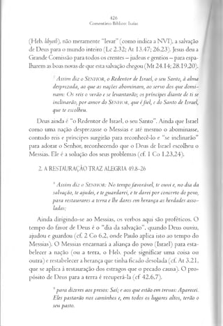 (Heb. lihyoth'), não meramente “levar” (como indica a NVI), a salvação
de Deus para o mundo inteiro (Lc 2.32; At 13.47; 26.23). Jesus deu a
Grande Comissão para todos os crentes —judeus e gentios —para espa­
lharem as boas novas de que esta salvação chegou (M t 24.14; 28.1920).
' Assim diz o SENHOR, o Redentor de Israelo sen Santo, à alma
desprezada, ao que as nações abominam, ao servo dos que domi­
nam: Os reis o verão e se levantarão; os príncipes diante de ti se
inclinarão, por amor do S e n h o r , que éfiel', e do Santo de Israel,
que te escolheu.
Deus ainda c “o Redentor de Israel, o seu Santo”. Ainda que Israel
como uma nação desprezasse o Messias e até mesmo o abominasse,
contudo reis e príncipes surgirão para reconhecê-lo e “se inclinarão”
para adorar o Senhor, reconhecendo que o Deus de Israel escolheu o
Messias. Ele é a solução dos seus problemas (cf. I Co 1.23,24).
2. A RESTAURAÇÃO TRAZ ALEGRIA 49.8-26
,sAssim diz o SENHOR: N o tempo favorável, te ouvi e, no dia da
salvação, te ajudei, e teguardarei, e te darei por concerto do povo,
para restaurares a terra e lhe dares em herança as herdades asso­
ladas;
Ainda dirigindo-se ao Messias, os verbos aqui são proféticos. O
tempo do favor de Deus é o “dia da salvação”, quando Deus ouviu,
ajudou e guardou (cf. 2 Co 6.2, onde Paulo aplica isto ao tempo do
Messias). O Messias encarnará a aliança do povo (Israel) para esta­
belecer a nação (ou a terra, o Heb. pode significar uma coisa ou
outra) e restabelecer a herança que tinha ficado desolada (cf. At 3.21,
que se aplica à restauração dos estragos que o pecado causa). O pro­
pósito de Deus para a terra é recuperá-la (cf 42.6,7).
9para dizeres aos presos: Saí; e aos que estão em trevas: Aparecei.
Eles pastarão nos caminhos e, em todos os lugares altos, terão o
seu pasto.
 