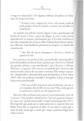 o trigo era importado) e há alguma evidência de judeus na China
antes do tempo de Cristo.
13 Exultai, ó céus; e alegra-te tu, terra, e vós, montes, estalai de
júbilo, porque o Senhor consolou o seu povo e dos seus aflitos se
compadecerá.
As verdades precedentes trazem alegria. Com a proclamação de
brados de louvor a Deus e gritos de alegria, os céus e toda a terra,
especialmente os montes, proclamarão que o SENHOR confortou e
tem tido compaixão do seu povo aflito. Embora Israel tivesse rejeita­
do o Messias, a luz finalmente penetrará os corações e as mentes do
remanescente.
14 M as Sião diz: J á m e desam parou o SENHOR; o S enhor se
esqueceu de m im .
Em resposta a esta profecia, Sião (personificada, representando o
povo de Jerusalém nos dias de Isaías) protesta que o SENHOR (o Yahweh
que guarda a aliança) a tem abandonado e que o SENHOR ( o Mestre
Soberano) a esqueceu. Eles estavam insinuando que o Senhor não
estava vivendo à altura do seu nome e natureza. Eles tinham esqueci­
do e abandonado a chamada deles para proclamarem as boas novas
(40.9). Eles não puderam entender o Evangelho, as boas novas que
Isaías estava proclamando.
n Pode um a m ulher esquecer-se tanto dofilh o que cria, que se
não com padeça dele, dofilh o do seu ventre? Mas, ainda que esta
se esquecesse, eu, todavia, m e não esquecerei de ti.
Sião não tinha nenhuma razão para ter autocomiseração (pena de
si mesma). Deus poderia abandoná-los “por um pequeno momen­
to”, mas a sua “grande misericórdia” sempre estaria lá para eles (54.7).
Ele responde que ainda que as mães pudessem se esquecer dos seus
bebês, Deus não se esquecerá de Sião. O seu amor é maior que o
amor de mãe, maior que o amor que ocupa o primeiro lugar entre
todos na terra.
 