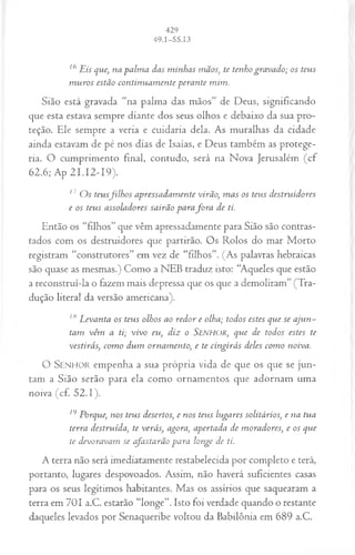 16Eis que, na palm a das m inhas mãos; te tenho gravado; os teus
m uros estão continuam ente perante mim.
Sião está gravada “na palma das mãos” de Deus, significando
que esta estava sempre diante dos seus olhos e debaixo da sua pro­
teção. Ele sempre a veria e cuidaria dela. As muralhas da cidade
ainda estavam de pé nos dias de Isaías, e Deus também as protege­
ria. O cumprimento final, contudo, será na Nova Jerusalém (cf
62.6; Ap 21.12-19).
17 O s teusfilh o s apressadam ente virão, m as os teus destruidores
e os teus assoladores sairão parafo r a de ti.
Então os “filhos” que vêm apressadamente para Sião são contras­
tados com os destruidores que partirão. Os Rolos do mar Morto
registram “construtores” em vez de “filhos”. (As palavras hebraicas
são quase as mesmas.) Como a NEB traduz isto: “Aqueles que estão
a reconstruí-la o fazem mais depressa que os que a demoliram” (Tra­
dução literal da versão americana).
lti Levanta os teus olhos ao redor e olha; todos estes que se aju n -
tam vêm a ti; vivo eu, diz o SENHOR, que de todos estes te
vestirás, com o dum ornam ento, e te cingirás deles com o noiva.
O SENHOR em penha a sua própria vida de que os que se ju n ­
tam a Sião serão para ela com o ornam entos que adornam um a
noiva (cf. 52.1).
19 Porque, nos teus desertos, e nos teus lugares solitários, e na tua
terra destruída, te verás, agora, apertada de moradores, e os que
te devoravam se cfastarão para longe de ti.
A terra não será imediatamente restabelecida por completo e terá,
portanto, lugares despovoados. Assim, não haverá suficientes casas
para os seus legítimos habitantes. Mas os assírios que saquearam a
terra em 701 a.C. estarão “longe”. Isto foi verdade quando o restante
daqueles levados por Senaqueribe voltou da Babilônia em 689 a.C.
 
