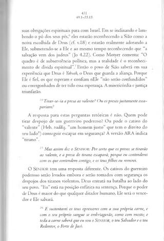 suas obrigações espirituais para com Israel. Em se inclinando e lam­
bendo o pó dos seus pés,6 eles estarão reconhecendo a Sião como a
noiva escolhida de Deus (cf. v.18) e estarão realmente adorando a
Ele, submetendo-se a Ele e ao mesmo tempo reconhecendo que “a
salvação vem dos judeus” (Jo 4.22). Como Motyer comenta: “O
quadro é de subserviência política, mas a realidade é o reconheci­
mento de dívida espiritual”.7Então o povo de Sião saberá em sua
experiência que Deus é Yahweh, o Deus que guarda a aliança. Porque
Ele é fiel, os que esperam e confiam nEle “não serão confundidos”
ou envergonhados de ter tido essa esperança. A misericórdia e justiça
triunfarão.
24Tirar-se-ia a presa ao valente? Ou os presosjustamente esca­
pariam?
A resposta para estas perguntas retóricas é não. Quem pode
tirar despojo de um guerreiro poderoso? Ou pode o cativo do
“valente” (Heb. tsaddiq, “um homem justo” que tem o direito do
seu lado8) conseguir escapar em segurança? A versão ARA indica
“tirano”.
25 Mas assim diz o SENHOR: Por certo que os presos se tirarão
ao valente; e a presa do tirano escapará; porque eu contenderei
com os que contendem contigo, e os teusfilhos eu remirei.
O S e n h o r tem uma resposta diferente. Os cativos do guerreiro
poderoso serão levados embora e serão tomados com segurança os
despojos dos tiranos violentos. Deus entrará na batalha ao lado do
seu povo. “Eu” está na posição enfática na sentença. Porque o poder
de Deus é maior do que qualquer ditador humano, Ele será o vence­
dor e Ele salvará.
20 E sustentarei os teus opressores com a sua própria carne, e
com o seu próprio sangue se embriagarão, como com mosto; e
toda a carne saberá que eu sou o SENHOR, o teu Salvador e o teu
Redentor, o Forte deJacó.
 