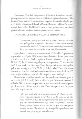 A vitória de Deus fará os opressores de Israel se destruírem a si pró­
prios, provavelmente lutando entre si. Então todo o gênero humano (Heb.
kol basar, “toda a carne”), ou seja, todos os povos do mundo, saberão que
o SENHOR é o Salvador de Israel, o Parente-Redentor, o Deus-Pai pode­
roso de Jacó (cf. Gn 49.24,25). O mesmo Deus que revelou o seu plano
para Israel continuará revelando-o para o mundo inteiro.
3. 0 PECADO DE ISRAEL E A FALTA DE RESPOSTA 50.1-3
1A ssim diz o SENHOR: O nde está a carta de divórcio de vossa
mãe, pela qual eu a repudiei? O u quem é o m eu credor, a quem
eu vos tenha vendido? Eis que p o r vossas m aldadesfostes vendi­
dos, e p or vossas prevaricações vossa m ãef o i repudiada.
Agora Isaías continua o pensamento de 49.14—
16. O povo tem
enganado a si próprio. O SENHOR não se divorciou de seu povo nem
o vendeu a credores. Não há papéis de divórcio (como a Lei requeria,
Dt 24.1,3). Israel seria castigado pelos seus pecados. “Fostes vendi­
dos” é um modo de dizer que Deus lhes permitiu ser subjugados
pelos seus inimigos (cf. Dt 32.30; Jz 2.14). Mas “Deus não tinha
dissolvido completa e definitivamente o relacionamento de aliança”.9
A redenção ainda era possível e Deus queria a reconciliação.
Os credores poderiam vender as crianças de um devedor para a
escravidão (cf. 2 Rs 4.1). Mas a idéia de que Deus tem credores é
ridícula. Não obstante, os pecados do seu povo os colocava na posi­
ção de serem vendidos e aprisionados. Deus não queria isto. Os peca­
dos deles requeriam isto.
2 P or que razão vim eu, e ninguém apareceu? C ham ei, e nin­
gu ém respondeu? Tanto se encolheu a minha mão, que já não
possa rem ir? O u não há m aisfo r ça em m im para livrar? Eis
que, com a m inha repreensão,fa ço secar o mar, torno os rios em
deserto, até que cheirem m al os seus peixes, pois não têm água e
m orrem de sede. 3Eu visto os céus de negridão e por-lh es-ei um
pano de saco grosseiro p o r sua cobertura.
 