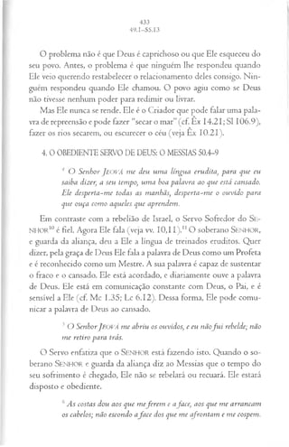 O problema não é que Deus é caprichoso ou que Ele esqueceu do
seu povo. Antes, o problema é que ninguém lhe respondeu quando
Ele veio querendo restabelecer o relacionamento deles consigo. Nin­
guém respondeu quando Ele chamou. O povo agiu como se Deus
não tivesse nenhum poder para redimir ou livrar.
Mas Ele nunca se rende. Ele é o Criador que pode falar uma pala­
vra de repreensão e pode fazer “secar o mar” (cf. Êx 14.21; SI 106.9),
fazer os rios secarem, ou escurecer o céu (veja Ex 10.21).
4. 0 OBEDIENTE SERVO DE DEUS: 0 MESSIAS 50.4-9
4 O Senhor J eová m e deu um a língua erudita, para que eu
saiba dizer, a seu tempo, um a boa palavra ao que está cansado.
Ele desperta-m e todas as manhãs, desperta-m e o ouvido para
que ouça com o aqueles que aprendem.
Em contraste com a rebelião de Israel, o Servo Sofredor do Se-
NHOR10 é fiel. Agora Ele fala (veja vv. 10,11).n O soberano SENHOR,
e guarda da aliança, deu a Ele a língua de treinados eruditos. Quer
dizer, pela graça de Deus Ele fala a palavra de Deus como um Profeta
e é reconhecido como um Mestre. A sua palavra é capaz de sustentar
o fraco e o cansado. Ele está acordado, e diariamente ouve a palavra
de Deus. Ele está em comunicação constante com Deus, o Pai, e é
sensível a Ele (cf. Mc 1.35; Lc 6.12). Dessa forma, Ele pode comu­
nicar a palavra de Deus ao cansado.
J O SenhorJ eová m e abriu os ouvidos; e eu nãof u i rebelde; não
m e retiro para trás.
O Servo enfatiza que o SENHOR está fazendo isto. Quando o so­
berano SENHOR e guarda da aliança diz ao Messias que o tempo do
seu sofrimento é chegado, Ele não se rebelará ou recuará. Ele estará
disposto e obediente.
6As costas dou aos que m efer em e afa ce, aos que m e arrancam
os cabelos; não escondo afa ce dos que m e cfron tam e m e cospem.
 