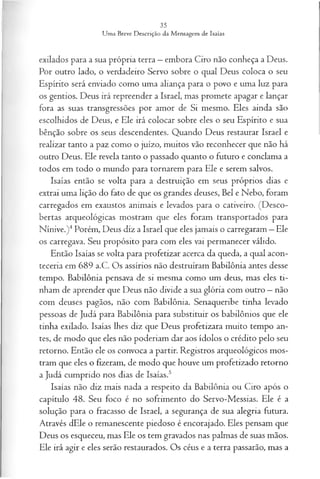 exilados para a sua própria terra —embora Ciro não conheça a Deus.
Por outro lado, o verdadeiro Servo sobre o qual Deus coloca o seu
Espírito será enviado como uma aliança para o povo e uma luz para
os gentios. Deus irá repreender a Israel, mas promete apagar e lançar
fora as suas transgressões por amor de Si mesmo. Eles ainda são
escolhidos de Deus, e Ele irá colocar sobre eles o seu Espírito e sua
bênção sobre os seus descendentes. Quando Deus restaurar Israel e
realizar tanto a paz como o juízo, muitos vão reconhecer que não há
outro Deus. Ele revela tanto o passado quanto o futuro e conclama a
todos em todo o mundo para tornarem para Ele e serem salvos.
Isaías então se volta para a destruição em seus próprios dias e
extrai uma lição do fato de que os grandes deuses, Bel e Nebo, foram
carregados em exaustos animais e levados para o cativeiro. (Desco­
bertas arqueológicas mostram que eles foram transportados para
Nínive.)4Porém, Deus diz a Israel que eles jamais o carregaram —Ele
os carregava. Seu propósito para com eles vai permanecer válido.
Então Isaías se volta para profetizar acerca da queda, a qual acon­
teceria em 689 a.C. Os assírios não destruíram Babilônia antes desse
tempo. Babilônia pensava de si mesma como um deus, mas eles ti­
nham de aprender que Deus não divide a sua glória com outro —não
com deuses pagãos, não com Babdônia. Senaqueribe tinha levado
pessoas de Judá para Babilônia para substituir os babilônios que ele
tinha exilado. Isaías lhes diz que Deus profetizara muito tempo an­
tes, de modo que eles não poderiam dar aos ídolos o crédito pelo seu
retorno. Então ele os convoca a partir. Registros arqueológicos mos­
tram que eles o fizeram, de modo que houve um profetizado retorno
a Judá cumprido nos dias de Isaías.5
Isaías não diz mais nada a respeito da Babilônia ou Ciro após o
capítulo 48. Seu foco é no sofrimento do Servo-Messias. Ele é a
solução para o fracasso de Israel, a segurança de sua alegria futura.
Através dEle o remanescente piedoso é encorajado. Eles pensam que
Deus os esqueceu, mas Ele os tem gravados nas palmas de suas mãos.
Ele irá agir e eles serão restaurados. Os céus e a terra passarão, mas a
 