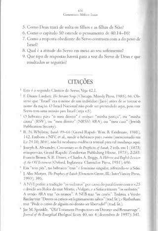 5. Como Deus trará de volta os filhos e as filhas de Sião?
6. Como o capítulo 50 estende o pensamento de 40.14—
16?
7. Como a resposta obediente do Servo contrasta com a do povo de
Israel?
8. Qual é a atitude do Servo em meio ao seu sofrimento?
9. Que tipo de respostas haverá para a voz do Servo de Deus e que
resultados se seguirão?
CITAÇÕES
Este é o segundo Cântico do Servo; Veja 42.1.
E Duane Lmdsey, The Servant Songs (Chicago. Moody Press, 1985), 66. Ob­
serve que “Israel” era o nome de um indivíduo (Jacó) antes de se tornar o
nome da nação. O Israel Nacional não pode ser pretendido aqui, pois este
Servo tem uma missão para Israel (veja v.5).
O hebraico para “o meu direito” é mishpati: “minha justiça”, ou “minha
causa” (R SV ), ou “meu direito” (N RSV ; ARA), ou “meu caso” (Jewish
Publication Society).
R. N. Whybray, Isaiah 40—
66 (Grand Raptds: W m . B. Eerdmans, 1981),
142. Embora a NIV, et al., mude o hebraico para swenim (mencionado em
Ez 29.10; 30.6), não há nenhuma evidência textual para tal mudança aqui.
Joseph A. Alexander, Commentary on the Prophecies o f Isaiah, 2 vols. em I (1875;
reimpressão, Grand Rapids: Zondervan Publishing House, 1975), 2:285.
Francis Brown, S. R. Driver, e Charles A. Briggs, A H ebrcw andEnglish Lexicon
o f the Old Testament (Oxford, Inglaterra: Clarendon Press, 1951), 696.
Em “teus pés”, no hebraico “teus” é feminino singular, referindo-se a Sião.
). Alec Motyer, The Prophecy o f Isaiah (Downers Grove, 111.: InterVarsity Press,
1993), 395.
A N VI pretere a tradução “os violentos” por causa do paralelismo com o v.25
e devido aos Rolos do mar Morto, aVulgata, c a Siríaca trazem “os violentos”.
A versão ARA traz “os tiranos”. A NEB traz “os cruéis”. Todavia, a Versão
Barclay traz “Devem os cativos ser legitimamente salvos” (trad. lit.); e Rotherham
traz “Pode o cativo de alguém no direito ser libertado?” (trad. lit.).
Joe M. Sprinkle, “Old Testament Perspectives on Divorce and Remarriage”,
Journal o f the Evangélical Theological Society 40, no. 4 (dezembro de 1997): 541.
 