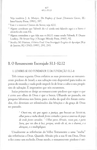 Veja também J. A. M otyer, The Prophecy o f Isaiah (Downers Grove, 111.:
InterVarsity Press, 1993), 397.
10Este é o terceiro Cântico do Servo; veja 42:1.
1
1Alguns acreditam que Yahweh do v.I ainda está falando aqui e o Servo é
identificado com Ele.
12Alguns entendem o que fala nos vv.I0,II como sendo Yahweh. F. Duane
Lindsey, The Servant Songs (Chicago: M oody Press, 1985), 92.
13Stanley M . Florton, A Vitória Final: Uma Investigação Exegética do Apocalipse (Rio
de Janeiro, RJ: CPAD, 1995), 291, 293.
B. 0 Remanescente Encorajado 51.1-52.12
I. LEMBRE-SE DO FUNDADOR E DA FUNDAÇÃO 51.1-8
Três temas seguem: Deus enfatiza as suas promessas ao remanes­
cente piedoso de Israel; a sua salvação está disponível para todos os
povos do mundo; e nada pode impedi-lo de levar a cabo o seu propó­
sito de salvação. E imperativo que nós escutemos.
Isaías primeiro se dirige ao remanescente piedoso que segue o que
é certo aos olhos de Deus e que o busca. Olhando ao passado, em
pesquisa laboriosa nos livros, para a rocha da qual eles foram corta­
dos, eles deveriam ser relembrados das bênçãos e da graça de Deus
no passado.
1 O u vi-m e, vós que segu is a ju stiça , que buscais ao SENHOR;
olhai para a rocha d on d ejb stes cortados e para a caverna do p oço
de o n d efo stes cavados. 2 O lhai para A braão, vosso pai, e para
Sara, que vos deu à luz; porque, sendo ele só, eu o cham ei, e o
a b e n ço eie o m ultipliquei.
Usualmente as referências do Velho Testamento a uma “rocha”
são referências a Deus. Quando Abraão pôs a sua fé em Deus, Deus
o fez como um rochedo. Desse modo, o remanescente piedoso é ori-
 