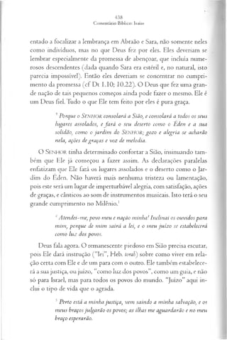 entado a focalizar a lembrança em Abraão e Sara, não somente neles
como indivíduos, mas no que Deus fez por eles. Eles deveriam se
lembrar especialmente da promessa de abençoar, que incluía nume­
rosos descendentes (dada quando Sara era estéril e, no natural, isto
parecia impossível). Então eles deveriam se concentrar no cumpri­
mento da promessa (cf Dt I.IO; 10.22). O Deus que fez uma gran­
de nação de tais pequenos começos ainda pode fazer o mesmo. Ele é
um Deus fiel. Tudo o que Ele tem feito por eles é pura graça.
3 Porque o SENHOR consolará a Sião>
, e consolará a todos os seus
lugares assolados; e fa r á o seu deserto com o o Éden e a sua
solidão, com o o jardim do SENHOR; gozo e alegria se acharão
nela, ações de graças e voz de melodia.
O SENHOR tinha determinado confortar a Sião, insinuando tam­
bém que Ele já começou a fazer assim. As declarações paralelas
enfatizam que Ele fará os lugares assolados e o deserto como o Jar­
dim do Eden. Não haverá mais nenhuma tristeza ou lamentação,
pois este será um lugar de imperturbável alegria, com satisfação, ações
de graças, e cânticos ao som de instrumentos musicais. Isto terá o seu
grande cumprimento no Milênio.1
4A tendei-me, povo m eu e nação m inha! Inclinai os ouvidos para
m im , porque de m im sairá a lei, e o m eu ju íz o se estabelecerá
com o luz dos povos.
Deus fala agora. O remanescente piedoso em Sião precisa escutar,
pois Ele dará instrução (“lei”, Heb. fora/;) sobre como viver em rela­
ção certa com Ele e de um para com o outro. Ele também estabelece­
rá a sua justiça, ou juízo, “como luz dos povos”, como um guia, e não
só para Israel, mas para todos os povos do mundo. “Juízo” aqui in­
clui o tipo de vida que o agrada.
5Perto está a m inha justiça, vem saindo a minha salvação, e os
m eus braçosju lga rão os povos; as ilhas m e aguardarão e no m eu
braço esperarão.
 