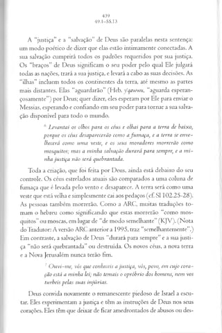 A “justiça” e a “salvação” de Deus são paralelas nesta sentença:
um modo poético de dizer que elas estão intimamente conectadas. A
sua salvação cumprirá todos os padrões requeridos por sua justiça.
Os “braços” de Deus significam o seu poder pelo qual Ele julgará
todas as nações, trará a sua justiça, e levará a cabo as suas decisões. As
“ilhas” incluem todos os continentes da terra, até mesmo as partes
mais distantes. Elas “aguardarão” (Heb. ycqawwu, “aguarda esperan­
çosamente”) por Deus; quer dizer, eles esperam por Ele para enviar o
Messias, esperando e confiando em seu poder para tornar a sua salva­
ção disponível para todo o mundo.
6 Levantai os olhos para os cévis e olhai para a terra de baixo;
porque os céus desaparecerão como afum aça, e a terra se enve­
lhecerá como uma veste, e os seus moradores morrerão como
mosquitos; mas a minha salvação durará para sempre, e a mi­
nha justiça não será quebrantada.
Toda a criação, que foi feita por Deus, ainda está debaixo do seu
controle. Os céus estrelados atuais são comparados a uma coluna de
fumaça que é levada pelo vento e desaparece. A terra será como uma
veste que está velha e simplesmente cai aos pedaços (cf. SI 102.25-28).
As pessoas também morrerão. Como a ARC, muitas traduções to­
mam o hebreu como significando que estas morrerão “como mos­
quitos” ou moscas, em lugar de “de modo semelhante” (KJV). (Nota
doTradutor: A versão ARC anterior a 1995, traz “semelhantemente”.)
Em contraste, a salvação de Deus “durará para sempre” e a sua justi­
ça “não será quebrantada” ou destruída. Os novos céus, a nova terra
e a Nova Jerusalém nunca terão fim.
7Ouvi-me, vós que conheceis a justiça, vós, povo, em cujo cora­
ção está a minha lei; não temais o opróbrio dos homens, nem vos
turbeis pelas suas injiírias.
Deus convida novamente o remanescente piedoso de Israel a escu­
tar. Eles experimentam a justiça e têm as instruções de Deus nos seus
corações. Eles têm que deixar de ficar amedrontados de abusos ou des-
 