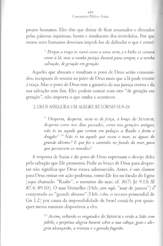 prezos humanos. Eles têm que deixar de ficar assustados e chocados
pelas palavras injuriosas, hostis e insultantes dos incrédulos. Por que
meros seres humanos deveriam impedi-los de defender o que é certo?
,s Porque a traça os roerá como a uma veste, e o bicho os comerá
como à lã; mas a minha justiça durará para sempre, e a minha
salvação, de geração em geração.
Aqueles que abusam e insultam o povo de Deus serão consumi­
dos, incapazes de resistir ao juízo de Deus mais que a lã pode resistir
à traça. Mas o povo de Deus tem a garantia da sua justiça eterna e da
sua salvação sem fim. Eles podem contar com isto “de geração em
geração”, não importa o que venha a acontecer.
2. DEUS ASSEGURA UM ALEGRE RETORNO 51.9-16
9 Desperta, desperta, veste-te de força, ó braço do SENHOR;
desperta corno nos dias passados, como nas gerações antigas;
não és tu aquele que cortou em pedaços a Raabe e feriu o
dragão? 10Não és tu aquele que secou o mar; as águas do
grande abismo? E quefez o caminho no fu n d o do mar, para
que passassem os remidos?
A resposta de Isaías e do povo de Deus expressam o desejo deles
pela salvação que Ele prometeu. Pedir ao braço de Deus para desper­
tar não significa que Deus estava adormecido. Antes, é um clamor
para Deus entrar em ação poderosa, como Ele fez no êxodo do Egito
(aqui chamado “Raabe”, o monstro do mar; cf. 30.7; jó 9.13; SI
87.4; 89.10). O mar Vermelho (Heb. yam suph, “mar de juncos”) é*
comparado ao “grande abismo” (Heb. fohm, o oceano primordial de
Gn 1.2) por causa da impossibilidade de Israel cruzá-lo por quais­
quer meios naturais disponíveis a eles.
11 A ssim, voltarão os resgatados do SENHOR e virã o a Sião com
jú bilo, e perp étu a alegria haverá sobre a sua cabeça; gozo e ale­
g r ia alcançarão, a tristeza e o gem id ofu girã o .
 
