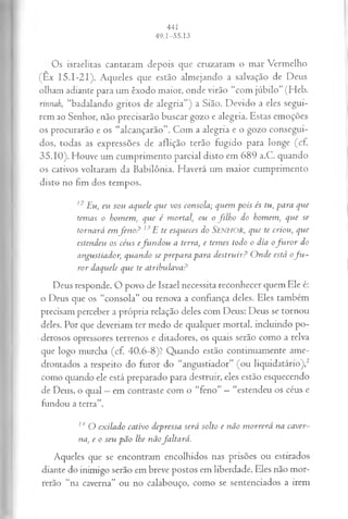 Os israelitas cantaram depois que cruzaram o mar Vermelho
(Ex I5.I-2I). Aqueles que estão almejando a salvação de Deus
olham adiante para um êxodo maior, onde virão “com júbilo” (Heb.
rinnah, “badalando gritos de alegria”) a Sião. Devido a eles segui­
rem ao Senhor, não precisarão buscar gozo e alegria. Estas emoções
os procurarão e os “alcançarão”. Com a alegria e o gozo consegui­
dos, todas as expressões de aflição terão fugido para longe (cf.
35.10). Houve um cumprimento parcial disto em 689 a.C. quando
os cativos voltaram da Babilônia. Haverá um maior cumprimento
disto no fim dos tempos.
12 E u, eu sou aquele que vos consola; quem pois és tu, para qvie
temas o homem, que é mortal, ou o filho do homem, que se
tornará emfen o? l 'E te esqueces do SENHOR, que te criou) que
estendeu os céus efundou a terra, e temes todo o dia ofu ro r do
angustiador; quando se prepara para destruir? Onde está of u ­
ror daquele que te atribulava?
Deus responde. O povo de Israel necessita reconhecer quem Ele é:
o Deus que os “consola” ou renova a confiança deles. Eles também
precisam perceber a própria relação deles com Deus: Deus se tornou
deles. Por que deveriam ter medo de qualquer mortal, incluindo po­
derosos opressores terrenos e ditadores, os quais serão como a relva
que logo murcha (cf. 40.6-8)? Quando estão continuamente ame­
drontados a respeito do furor do “angustiador” (ou liquidatário),2
como quando ele está preparado para destruir, eles estão esquecendo
de Deus, o qual —em contraste com o “feno” —“estendeu os céus e
fundou a terra”.
14 O exilado cativo depressa será solto e não morrerá na caver­
na, e o seu pão lhe nãofaltará.
Aqueles que se encontram encolhidos nas prisões ou estirados
diante do inimigo serão em breve postos em liberdade. Eles não mor­
rerão “na caverna” ou no calabouço, como se sentenciados a irem
 