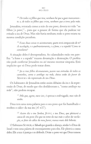 ls D e todos osfilh os que teve; nenhum há que a gu ie m ansam en­
te; e, de todos osfilh o s que criou, nenhum que a tom e pela mão.
Jerusalém, retratada como a mãe do seu povo, deveria ter tido “os
filhos [o povo]”... para que a guiasse de forma que ela pudesse ter
evitado a ira de Deus. Mas não havia nenhum; todo o povo estava na
mesma condição pecadora.
19Essas duas coisas te aconteceram ; quem terá com paixão de ti?
A assolação, e o quebrantamento, e afom e, e a espada! C om o te
consolarei?
A situação deles é desesperadora. As calamidades estão em pare­
lha: “a fome e a espada” trazem devastação e destruição. O profeta
não pode confortar Jerusalém ou até mesmo mostrar simpatia. Está
implícito que só Deus pode tratar disto.
20J á os teusfilh o s desmaiaram, jazem nas entradas de todos os
caminhos, com o o antílope na rede; cheios estão do fu r o r do
S e n h o r e da repreensão do teu D eus.
Os habitantes de Jerusalém estão assim debaixo da ira e da repre­
ensão de Deus, de modo que eles desfaleceram e, “como antílope na
rede”, não podem escapar.
21 Pelo que, agora, ouve isto, ó opressa e embriagada, m as não de
vinho.
Deus tem uma nova palavra para o seu povo que foi humilhado e
recebeu o cálice da sua ira (cf. v.17).
22 Assim diz o teu Senhor, J eová, e teu D eus, que pleiteará a
causa do seu povo: Eis que eu tomo da tua m ão o cálice da vacila­
ção, asfez es do cálice do m eufu r o r ; nunca m ais dele beberás.
O Soberano SENHOR, o Yahweh que guarda a aliança, ainda é o Deus de
Israel e tem uma palavra de encorajamento para eles. Ele pleiteia a causa
deles; Ele a traz à justiça e os defende. Deixe o povo ver que Deus tomou
 