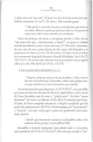 o cálice da ira da “tua mão”. O povo nos dias de Isaías nunca teria que
bebê-lo novamente (c£ w. 17 e 21 acima). Que tamanha graça!
23M as p ô -lo -ei nas m ãos dos que te entristeceram , que dizem à
tua alma: A baixa-te, para que passem os sobre ti; e tu puseste as
costas com o chão e com o cam inho aos viandantes.
Deus vai mostrar, em troca, a sua justiça pondo o cálice da ira
“nas mãos dos que... entristeceram [a Israel]”, os quais os tinham
tratado literalmente como a lama das ruas (cf 10.5—
15), caminhan­
do por cima de suas costas depois de eles terem sido forçados a se
prostrarem no chão (cf. vv.17,21,22 acima). O cálice da ira de Deus
será novamente despejado durante a Grande Tribulação (Ap 6.16,17;
15.7; 16.1). Os crentes não sofrerão essa ira, pois Jesus tomou aquele
cálice por nós (M t 26.42; Jo 18.11; I Ts 5.9).
4. JERUSALÉM SERÁ REDIMIDA 521-12
1 D esperta, desperta, veste-te da tua fortaleza, ó Sião; veste-te
das tuas vestesform osas, óJerusalém , cidade santa; porque nun­
ca m ais entrará em ti nem incircunciso nem imundo.
A terceira chamada para despertar (cf. 5 1.9; 5 1.17) vem para Sião
por causa da obra de redenção do Senhor. Após beber o cálice da ira
de Deus, Jerusalém será de novo a “cidade santa”. As belas “vestes
formosas” são vestes sacerdotais (cf. Ex 28.2—
5) providas por Deus.
O povo de Deus cumprirá novamente a função sacerdotal que Ele
pretendia anteriormente (Êx 19.6). O desembaraço do “incircunciso”
e “imundo” (ou sujo) indica que o povo terá igualmente uma santi­
dade interior.
2 Sacode o pó, levanta-te e assenta-te, ó Jerusalém ; solta-te das
ataduras de teu pescoço, ó cativafilh a de Sião.
Jerusalém se tornará novamente uma cidade real; e o seu povo,
reis-sacerdotes (Êx 19.6; cf. I Pe 2.5,9). Eles têm que sacudir o “pó”
 
