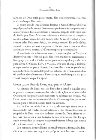 salvação de Deus seria para sempre. Sião será restaurada e as boas
novas serão que Deus reina.
O ponto alto do livro de Isaías descreve o Servo Sofredor de Deus,
o qual procede sabiamente. Seus contemporâneos não compreendem o
seu sofrimento. Eles o desprezam e pensam a respeito dEle como sen­
do ferido por Deus. Mas seus sofrimentos são vicários —completa­
mente em favor dos outros. Ele tomou sobre Si as enfermidades, dores
e culpa deles. Pelas suas feridas, nós somos sarados. Ele sofre de boa
vontade, e após a sua morte expiatória, Ele vive para ver os seus filhos
espirituais e ver a vontade de Deus prosperar pelo seu poder.
O resultado do sofrimento, morte e ressurreição do Messias é
desenvolvimento e bênção para Sião com multidões adicionadas e
livre graça para todos. O chamado é para todos aqueles que têm sede
para virem. O Grande Davi, o Messias, será uma aliança e testemu­
nho para todos os povos. Porém, Isaías conclama a todos para busca­
rem ao Senhor enquanto Ele pode ser achado. Ele terá misericórdia e
irá perdoar abundantemente. Deus assegura também que a sua pala­
vra irá cumprir o que lhe apraz.
Glória para o Povo de Deus; juízo para os Outros
As bênçãos de Deus não são limitadas a Israel e àqueles cujas
impurezas rituais eram removidas pela purificação e sacrifícios da lei.
Os eunucos não poderiam tomar parte na adoração no templo. Mas
Deus promete incluí-los em sua bênção. Os estrangeiros que se vol­
tassem para o SEN H O R seriam também inclusos.
Para o fim do ministério de Isaías, ele teve que tratar com os
fracassos dos líderes da época de Manassés. Eles não contribuíram ao
propósito de Deus, mas não puderam destruí-lo. Deus afasta-se de­
les, mas não limita a manifestação de sua presença ao céu. Ele que
enche a eternidade de tempo e espaço também vem habitar com aqueles
de espírito contrito e humilde.
Isso contrasta com os líderes que malbaratam as formas de adora­
ção e se apressam em seguir seu próprio caminho, maltratando o
 
