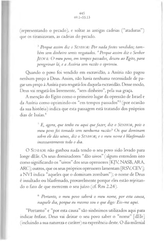 (representando o pecado), e soltar as antigas cadeias (“ataduras”)
que os tiranizavam, as cadeias do pecado.
J Porque assim diz o SENHOR: Por n adafostes vendidos; tam ­
bém sem dinheiro sereis resgatados. 4Porque assim diz o Senhor
JEOVÁ: O m eu povo, em tem pos passados; desceu ao Egito, para
peregrin ar lá, e a A ssíria sem razão o oprim iu.
Quando o povo foi vendido em escravidão, a Assíria não pagou
nenhum preço a Deus. Assim, não havia nenhuma necessidade de pa­
gar um preço à Assíria para resgatá-los daquela escravidão. Desse modo,
Deus vai resgatá-los livremente, “sem dinheiro”, pela sua graça.
A menção do Egito como o primeiro lugar da opressão de Israel e
da Assíria como oprimindo-os “em tempos passados” (por ocasião
da sua história) indica que esta passagem está tratando dos próprios
dias de Isaías.4
3 E, agora, que tenho eu aqui quejazer, diz o Senhor, pois o
m eu povo f o i tom ado sem nenhum a razãoP O s que dom inam
sobre ele dão uivos; diz o SENHOR; e o m eu nom e é blasfemado
incessantem ente todo o dia.
O S enhor não ganhou nada tendo o seu povo sido levado para
longe dEle. Os seus dominadores “dão uivos” (alguns entendem isto
como significando os “uivos” dos seus opressores [KJV, NASB, ARA,
ARC]; outros, que os seus próprios opressores lamentam [RSY CEV];
a NVI indica “aqueles que o dominam zombam”); o nome de Deus
é insultado ou blasfemado, provavelmente porque eles estão rejeitan­
do o fato de que merecem o seu juízo (cf. Rm 2.24).
6 Portanto, o m eu povo saberá o m eu nome, p o r esta causa,
naquele dia, porque eu m esm o sou o que digo: E is-m e aqui.
“Portanto” e “por esta causa” são sinônimos utilizados aqui para
indicar ênfase. Deus vai deixar o seu povo saber o “nome” [dEle]
(incluindo a sua natureza e caráter) na experiência deste. O dia milenial
 