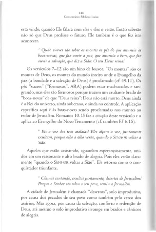 está vindo, quando Ele falará com eles e eles o verão. Então saberão
não só que Deus predisse o futuro, Ele também é o que fez isto
acontecer.
7 Q uão suaves são sobre os m ontes os pés do que anuncia as
boas-novas; quefa z ou vir a paz, que anuncia o bem, quefa z
ou vir a salvação', que diz a Sião: O teu D eus reina!
Os versículos 7—
12 são um hino de louvor. “Os montes” são os
montes de Deus, os montes do mundo inteiro onde o Evangelho da
paz (a bondade e a salvação de Deus) é proclamado (cf 49.11). Os
pés “suaves” (“formosos”, ARA) podem estar machucados e san­
grando, mas eles são formosos porque trazem um exultante brado de
“boas-novas” de que “Deus reina”: Deus não está morto. Deus ainda
é o Rei do universo, ainda soberano, e ainda no controle. A aplicação
específica aqui é às boas-novas sendo proclamadas nos montes ao
redor de Jerusalém. Romanos 10.15 faz a citação deste versículo e o
aplica ao Evangelho do Novo Testamento (cf. também Ef 6.15).
8 Eis a voz dos teus atalaias! Eles alçam a voz; jun tam en te
exultam , porque olho a olho verão, quando o Senhor voltar a
Sião.
Aqueles que estão assistindo, aguardam esperançosamente, uni­
dos em um ressonante e alto brado de alegria. Pois eles verão clara­
mente “quando o SENHOR voltar a Sião”. Ele retorna como o con­
quistador triunfante.
9 C lam ai cantando, exultai juntam ente, desertos de Jeru salém !
Porque o Senhor consolou o seu povo, rem iu a Jerusalém .
A cidade de Jerusalém é chamada “desertos”, solo improdutivo,
por causa dos pecados de seu povo como também pelo cerco dos
assírios. Mas agora, por causa da salvação, conforto e redenção de
Deus, até mesmo o solo improdutivo irrompe em brados e cânticos
de alegria.
 