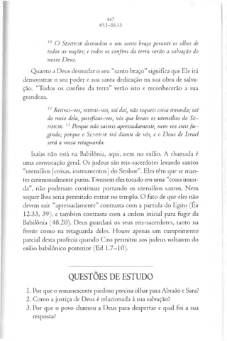 10 O S e n h o r desnudou o seu santo braço perante os olhos de
todas as nações; e todos os confins da terra verão a salvação do
nosso D eus.
Quanto a Deus desnudar o seu “santo braço” significa que Ele irá
demonstrar o seu poder e sua santa dedicação na sua obra de salva­
ção. “Todos os confins da terra” verão isto e reconhecerão a sua
grandeza.
11 R etirai-vos, retirai-vos, saí daí, não toqueis coisa im unda; saí
do m eio dela, pu rificai-vos, vós que levais os utensílios do Se-
NHOR. 12 Porque não saireis apressadamente, nem vos ireisfu ­
gindo; porque o Senhor irá diante de vós, e o D eus de Israel
será a vossa retaguarda.
Isaías não está na Babilônia, aqui, nem no exílio. A chamada é
uma convocação geral. Os judeus são reis-sacerdotes levando santos
“utensílios [coisas, instrumentos] do Senhor”. Eles têm que se man­
ter cerimonialmente puros.Tivessem eles tocado em uma “coisa imun­
da”, não poderiam continuar portando os utensílios santos. Nem
sequer lhes seria permitido entrar no templo. O fato de que eles não
devem sair “apressadamente” contrasta com a partida do Egito (Êx
12.33, 39), e também contrasta com a ordem inicial para fugir da
Babilônia (48.20). Deus guardará os seus reis-sacerdotes, tanto na
frente como na retaguarda deles. Houve apenas um cumprimento
parcial desta profecia quando Ciro permitiu aos judeus voltarem do
exílio babilônico posterior (Ed 1.7—
10).
QUESTÕES DE ESTUDO
1. Por que o remanescente piedoso precisa olhar para Abraão e Sara?
2. Como a justiça de Deus é relacionada à sua salvação?
3. Por que o povo chamou a Deus para despertar e qual foi a sua
resposta?
 