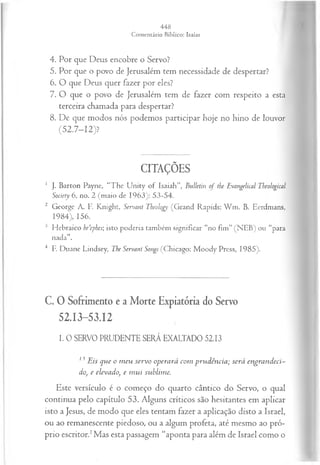 4. Por que Deus encobre o Servo?
5. Por que o povo de Jerusalém tem necessidade de despertar?
6. O que Deus quer fazer por eles?
7. O que o povo de Jerusalém tem de fazer com respeito a esta
terceira chamada para despertar?
8. De que modos nós podemos participar hoje no hino de louvor
(52.7-12)?
CITAÇÕES
1 J. Barton Payne, “The U nity of Isaiah”, Bulletin o f tbe Evangelical Tbeological
Society 6, no. 2 (maio de 1963): 53-54.
2 George A. F. Knight, Servant Theology (Grand Rapids: W m . B. Eerdmans,
1984), 156.
3 Hebraico be’ephes; isto poderia também significar “no fim” (NEB) ou “para
nada”.
4 F. Duane Lindsey, The Servant Songs (Chicago: M oody Press, 1985).
C. 0 Sofrimento e a Morte Expiatória do Servo
52.13-53.12
I. 0 SERVO PRUDENTE SERÁ EXALTADO 5213
13 Eis que o m eu servo operará com prudência; será engrandeci­
do, e elevado, e m ui sublime.
Este versículo é o começo do quarto cântico do Servo, o qual
continua pelo capítulo 53. Alguns críticos são hesitantes em aplicar
isto a Jesus, de modo que eles tentam fazer a aplicação disto a Israel,
ou ao remanescente piedoso, ou a algum profeta, até mesmo ao pró­
prio escritor.1Mas esta passagem “aponta para além de Israel como o
 
