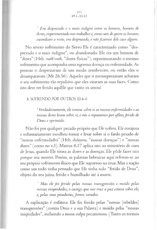 3 jEra desprezado e o m ais indigno entre os homens; homem de
dores; experimentado nos trabalhos e, com o um de quem os homens
escondiam o rosto, era desprezado, e nãofiz em os dele caso algum.
No severo sofrimento do Servo Ele é caracterizado como “des­
prezado e o mais indigno”, ou abandonado. Ele era um homem de
“dores” (Heb. makh‘ovoth, “dores físicas”), experimentando o mesmo
sofrimento que acompanha uma rigorosa doença ou enfermidade. As
pessoas o desprezavam de um modo zombeteiro, ou então eles o
desamparavam (M t 26.56). Aqueles que o menosprezavam acharam
o seu sofrimento tão repulsivo que eles viraram as suas faces. Como
isto deve ter ferido aquEle que tanto os amou!
4. SOFRENDO POR OUTROS 53.4-6
4Verdadeiramente, ele tom ou sobre si as nossas enferm idades e as
nossas dores levou sobre si; e nós o reputam os p o r aflito,ferid o de
D eus e oprimido.
Não foi por qualquer pecado próprio que Ele sofreu. Ele corajosa
e voluntariamente escolheu tomar e levar sobre si o fardo pesado de
“nossas enfermidades” (Heb. chalayenu, “nossas doenças”) e “nossas
dores” (como no v.3). Mateus 8.17 aplica isto ao ministério de cura
de Jesus, quando Ele tirava as dores e as doenças. Ele pôde fazer isto
porque iria morrer. Porém, as palavras hebraicas aqui referem-se ao
seu próprio sofrimento físico que Ele suportou na cruz. Mas a nação
como um todo tinha pensado que Ele tinha sido “ferido de Deus”,
objeto do seu juízo, ferido e humilhado até à morte.
J M as ele f o i ferid o pelas nossas transgressões e m oído pelas
nossas iniqüidades; o castigo que nos traz a paz estava sobre ele,
e, pelas suas pisaduras,fo m o s sarados.
A explicação é enfática: Ele foi ferido pelas “nossas [rebeldes]
transgressões” (contra Deus e a sua Palavra) e moído pelas “nossas
iniqüidades”, incluindo a nossa culpa pecaminosa. (Tanto os termos
 