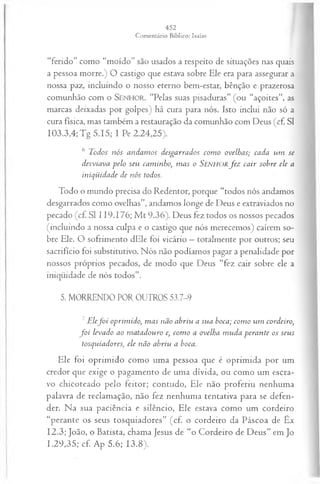 “ferido” como “moído” são usados a respeito de situações nas quais
a pessoa morre.) O castigo que estava sobre Ele era para assegurar a
nossa paz, incluindo o nosso eterno bem-estar, bênção e prazerosa
comunhão com o SENHOR. “Pelas suas pisaduras” (ou “açoites”, as
marcas deixadas por golpes) há cura para nós. Isto inclui não só a
cura física, mas também a restauração da comunhão com Deus (cf. SI
103.3,4; Tg 5.15; I Pe 2.24,25).
6 Todos nós andam os desgarrados com o ovelhas; cada um se
desviava pelo seu caminho, m as o SENHORfe z cair sobre ele a
iniqüidade de nós todos.
Todo o mundo precisa do Redentor, porque “todos nós andamos
desgarrados como ovelhas”, andamos longe de Deus e extraviados no
pecado (cf. SI 119.176; M t 9.36). Deus fez todos os nossos pecados
(incluindo a nossa culpa e o castigo que nós merecemos) caírem so­
bre Ele. O sofrimento dEle foi vicário —totalmente por outros; seu
sacrifício foi substitutivo. Nós não podíamos pagar a penalidade por
nossos próprios pecados, de modo que Deus “fez cair sobre ele a
iniqüidade de nós todos”.
5. MORRENDO POR OUTROS 53.7-9
7Elef o i oprimido, m as não abriu a sua boca; com o um cordeiro,
f o i levado ao m atadouro e, com o a ovelha m uda perante os seus
tosquiadores, ele não abriu a boca.
Ele foi oprimido como uma pessoa que é oprimida por um
credor que exige o pagamento de uma dívida, ou como um escra­
vo chicoteado pelo feitor; contudo, Ele não proferiu nenhuma
palavra de reclamação, não fez nenhuma tentativa para se defen­
der. Na sua paciência e silêncio, Ele estava como um cordeiro
“perante os seus tosquiadores” (cf. o cordeiro da Páscoa de Êx
12.3; João, o Batista, chama Jesus de “o Cordeiro de Deus” em Jo
1.29,35; cf. Ap 5.6; 13.8).
 