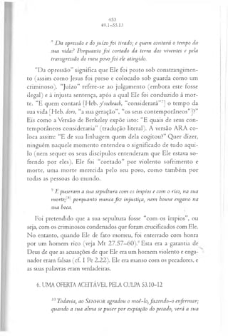 8 D a opressão e do ju íz of o i tirado; e quem contará o tempo da
sua vida? Porquanto f o i cortado da terra dos viventes e pela
transgressão do m eu povof o i ele atingido.
“Da opressão” significa que Ele foi posto sob constrangimen­
to (assim como Jesus foi preso e colocado sob guarda como um
criminoso). “Juízo” refere-se ao julgamento (embora este fosse
ilegal) e à injusta sentença, após a qual Ele foi conduzido à mor­
te. “E quem contará [Heb. y ‘socheach, “considerará”7] o tempo da
sua vida [Heb. doro, “a sua geração”, “os seus contemporâneos”]?”
Eis como aVersão de Berkeley expõe isto: “E quais de seus con­
temporâneos consideraria” (tradução literal). A versão ARA co­
loca assim: “E de sua linhagem quem dela cogitou?” Quer dizer,
ninguém naquele momento entendeu o significado de tudo aqui­
lo (nem sequer os seus discípulos entenderam que Ele estava so­
frendo por eles). Ele foi “cortado” por violento sofrimento e
morte, uma morte merecida pelo seu povo, como também por
todas as pessoas do mundo.
9E puseram a sua sepultura com os ím pios e com o rico, na sua
m ortep ^porquanto nuncafe z injustiça, nem houve engano na
sua boca.
Foi pretendido que a sua sepultura fosse “com os ímpios”, ou
seja, com os criminosos condenados que foram crucificados com Ele.
No entanto, quando Ele de fato morreu, foi enterrado com honra
por um homem rico (veja M t 27.57—
60).9Esta era a garantia de
Deus de que as acusações de que Ele era um homem violento e enga­
nador eram falsas (cf. I Pe 2.22). Ele era manso com os pecadores, e
as suas palavras eram verdadeiras.
6. UMA OFERTA ACEITÁVEL PELA CULPA 53.10-12
10Todavia, ao SENHOR agradou o moê~lo,fa z en d o -o enferm ar;
quando a sua alm a se p u ser p o r expiação do pecado, verá a sua
 