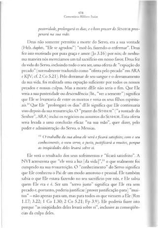 posteridade, prolongará os dias, e o bom p raz er do SENHORp ros­
pera rá na sua mão.
Deus não somente permitiu a morte do Servo, era a sua vontade
(Heb. chaphets, “Ele se agradou”) “moê-lo, fazendo-o enfermar”. Deus
fez isto motivado por pura graça e amor (Jo 3.16) por nós; de nenhu­
ma maneira nós merecíamos um tal sacrifício em nosso favor. Deus fez
da vida do Servo, incluindo todo o seu ser, uma oferta de “expiação do
pecado”(normalmente traduzido como “oferta pelo pecado” em ARA
e KJV; cf. 2 Co 5.21). Pelo derramar de seu sangue e o derramamento
da sua vida, foi realizada uma expiação suficiente por todos os nossos
pecados e nossas culpas. Mas a morte dEle não seria o fim. Que Ele
veria a sua posteridade ou descendência (lit., “ver a semente”) significa
que Ele se levantaria de entre os mortos e veria os seus filhos espiritu­
ais.10Que Ele “prolongará os dias” dEle significa que Ele continuaria
vivo depois da sua ressurreição. O “prazer do S e n h o r ” (“a vontade do
Senhor”, ARA) inclui os negócios ou assuntos do SENHO R. Esta oferta
seria levada a uma conclusão eficaz “na sua mão”, quer dizer, pelo
poder e administração do Servo, o Messias.
11 O trabalho da sua alm a ele verá efica r á satisfeito; com o seu
conhecim ento, o m eu servo, o ju sto, ju stifica rá a m uitos, porque
as iniqüidades deles levará sobre si.
Ele verá o resultado dos seus sofrimentos e “ficará satisfeito”. A
NVI acrescenta que “ele verá a luz [da vida]”,1
1 o que realmente foi
cumprido na sua ressurreição. O “conhecimento” do Servo significa
que Ele conheceu o Pai de um modo amoroso e pessoal. Ele também
sabia o que Ele estava fazendo no seu sacrifício por nós, e Ele sabia
quem Ele era e é. Ser um “servo justo” significa que Ele era sem
pecado e, portanto, poderia justificar [prover justificação para] “mui­
tos” —não apenas para um, mas para todos os que viessem a Ele (Rm
I.I7; 3.22; I Co 1.30; 2 Co 5.21; Fp 3.9). Ele poderia fazer isto
porque “as iniqüidades deles levará sobre si”, inclusive as conseqüên­
cias da culpa deles.
 
