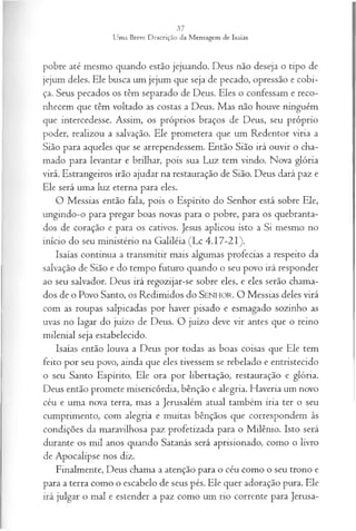 pobre até mesmo quando estão jejuando. Deus não deseja o tipo de
jejum deles. Ele busca um jejum que seja de pecado, opressão e cobi­
ça. Seus pecados os têm separado de Deus. Eles o confessam e reco­
nhecem que têm voltado as costas a Deus. Mas não houve ninguém
que intercedesse. Assim, os próprios braços de Deus, seu próprio
poder, realizou a salvação. Ele prometera que um Redentor viria a
Sião para aqueles que se arrependessem. Então Sião irá ouvir o cha­
mado para levantar e brilhar, pois sua Luz tem vindo. Nova glória
virá. Estrangeiros irão ajudar na restauração de Sião. Deus dará paz e
Ele será uma luz eterna para eles.
O Messias então fala, pois o Espírito do Senhor está sobre Ele,
ungindo-o para pregar boas novas para o pobre, para os quebranta-
dos de coração e para os cativos. Jesus aplicou isto a Si mesmo no
início do seu ministério na Galiléia (Lc 4.17-21).
Isaías continua a transmitir mais algumas profecias a respeito da
salvação de Sião e do tempo futuro quando o seu povo irá responder
ao seu salvador. Deus irá regozijar-se sobre eles, e eles serão chama­
dos de o Povo Santo, os Redimidos do SEN H O R. O Messias deles virá
com as roupas salpicadas por haver pisado e esmagado sozinho as
uvas no lagar do juízo de Deus. O juízo deve vir antes que o reino
milenial seja estabelecido.
Isaías então louva a Deus por todas as boas coisas que Ele tem
feito por seu povo, ainda que eles tivessem se rebelado e entristecido
o seu Santo Espírito. Ele ora por libertação, restauração e glória.
Deus então promete misericórdia, bênção e alegria. Haveria um novo
céu e uma nova terra, mas a Jerusalém atual também iria ter o seu
cumprimento, com alegria e muitas bênçãos que correspondem às
condições da maravilhosa paz profetizada para o Milênio. Isto será
durante os mil anos quando Satanás será aprisionado, como o livro
de Apocalipse nos diz.
Finalmente, Deus chama a atenção para o céu como o seu trono e
para a terra como o escabelo de seus pés. Ele quer adoração pura. Ele
irá julgar o mal e estender a paz como um rio corrente para Jerusa­
 