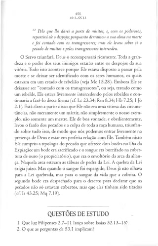 12 P elo que lhe darei a pa rte de m uitos, e, com os poderosos;
repartirá ele o despojo; porquanto derram ou a sua alm a na m orte
e f o i contado com os transgressores; m as ele levou sobre si o
pecado de m u itos e p elos transgressores intercedeu.
O Servo triunfará. Deus o recompensará ricamente. Toda a gran­
deza e o poder dos seus inimigos estarão entre os despojos da sua
vitória. Tudo isto acontece porque Ele estava disposto a passar pela
morte e se deixar ser identificado com os seres humanos, os quais
estavam em um estado de rebelião (veja Mc 15.28). Embora Ele se
deixasse ser “contado com os transgressores”, ou seja, tratado como
um rebelde, Ele estava livremente intercedendo pelos rebeldes e con­
tinuaria a fazê-lo dessa forma (cf. Lc 23.34; Rm 8.34; Hb 7.25; I Jo
2.1). Está claro a partir disso que Ele não era uma vítima das circuns­
tâncias, não meramente um mártir, não simplesmente o nosso exem­
plo, não somente um mestre. Ele de boa vontade, e obedientemente,
levou o fardo dos pecados e a culpa de toda a raça humana, triunfan­
do sobre tudo isso, de modo que nós podemos entrar livremente na
presença de Deus e estar em perfeita relação com Ele. Também nisto
Ele cumpriu a tipologia do pecado que oferece dois bodes no Dia da
Expiação: um bode era sacrificado e o sangue era borrifado na cober­
tura de ouro (o propiciatório), que era o envoltório da arca da alian­
ça. Naquela arca estavam as tábuas de pedra da Lei. A quebra da Lei
exigia juízo. Mas quando o sangue foi espargido, Deus já não olhava
para a Lei quebrada, mas para o sangue da vida que a cobrira. O
segundo bode era despachado para o deserto para declarar que os
pecados não só estavam cobertos, mas que eles tinham sido tirados
(cf. Is 43.25; Mq 7.19).
QUESTÕES DE ESTUDO
1. Que luz Filipenses 2.7—
11 lança sobre Isaías 52.13—
15?
2. O que as perguntas de 53.1 implicam?
 