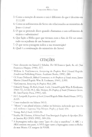 3. Como a menção de renovo e raiz é diferente do que é descrito em
11. 1, 10?
4. Como os sofrimentos do Servo são relacionados ao ministério de
Jesus e à cruz?
5. O que se pretende dizer quando chamamos o seu sofrimento de
vicário e substitutivo?
6. Que lição a Bíblia quer que tiremos com o fato de Ele ser enter­
rado na sepultura de um homem rico?
7. O que nesta passagem indica a sua ressurreição?
8. Qual é a continuação do ministério do Servo?
CITAÇÕES
1 Note discussão em Samuel J. Schultz, The Old Testament Speaks, 4a. ed. (San
Francisco. Harper, 1990), 317.
2 W illem A. VanGemeren, Interpreting the Prophetic Word (G rand Rapids:
Zondervan Publishing House, Academie Books, 1990), 280.
3 Cf. Franz Delitzsch, Biblícal Commentary on the. Propheeies o f Isaiah, trans, James
M artin (Grand Rapids: W m . B. Eerdmans, 1969), 2:303.
4 VanGemeren, Interpreting the Prophetic Word' 280.
5 Edward J.Young, The Book o f Isaiah, 3 vols. (Grand Rapids: W m . B. Eerdmans,
1969-72), 3:338-39; J. Alec Motyer, The Prophecy o f Isaiah (Downers Grove,
111.: InterVarsity Press, 1993), 426.
6 H. C. Leopold, Fxposition of Isaiah (Grand Rapids: Baker Book House, 1971),
2:225.
7 Como traduzido em Salmos 143.5.
lH “M orte” é um plural relativo a ênfase no hebraico, indicando que esta era
real, violenta c suprema. Veja Motyer, Prophecy o f Isaiah, 436.
1
1 Young, Book o f Isaiah, 3:355-56.
10Stanley M. Horton, A Vitória Final: Uma Investigação Exegética do Apocalipse (Rio
de Janeiro, RJ: CPAD, 1995), 309-316.
1
1A Septuaginta indica algo como “para ele a luz se manifesta”. A ARC e a
ARA omitem esta parte. A N VI segue tanto a Septuaginta como os Rolos
do mar Morto. C f margem da NASB.
 