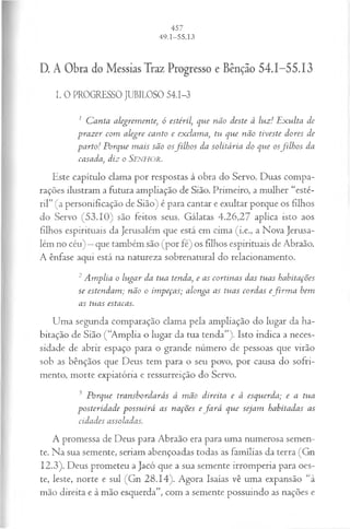 D. A Obra do Messias Traz Progresso e Bênção 54.1-55.13
I. O PROGRESSOJUBILOSO 54.1-3
1 C anta alegremente, ó estéril, que não deste à luz! E xulta de
■prazer com alegre canto e exclama, tu que não tiveste dores de
parto! Porque m ais são osfilh o s da solitária do que osfilh o s da
casada, diz o Senhor.
Este capítulo clama por respostas à obra do Servo. Duas compa­
rações ilustram a futura ampliação de Sião. Primeiro, a mulher “esté­
ril” (a personificação de Sião) é para cantar e exultar porque os filhos
do Servo (53.10) são feitos seus. Gálatas 4.26,27 aplica isto aos
filhos espirituais da Jerusalém que está em cima (i.e., a Nova Jerusa­
lém no céu) —que também são (por fé) os filhos espirituais de Abraão.
A ênfase aqui está na natureza sobrenatural do relacionamento.
2Amplia o lugar da tua tenda, e as cortinas das tuas habitações
se estendam ; não o impeças; alonga as tuas cordas efirm a bem
as tuas estacas.
Uma segunda comparação clama pela ampliação do lugar da ha­
bitação de Sião (“Amplia o lugar da tua tenda”). Isto indica a neces­
sidade de abrir espaço para o grande número de pessoas que virão
sob as bênçãos que Deus tem para o seu povo, por causa do sofri­
mento, morte expiatória e ressurreição do Servo.
3 Porque transbordarás à m ão direita e à esquerda; e a tua
posteridade possuirá as nações e fa r á que sejam habitadas as
cidades assoladas.
A promessa de Deus para Abraão era para uma numerosa semen­
te. Na sua semente, seriam abençoadas todas as famílias da terra (Gn
12.3). Deus prometeu a Jacó que a sua semente irromperia para oes­
te, leste, norte e sul (Gn 28.14). Agora Isaías vê uma expansão “à
mão direita e à mão esquerda”, com a semente possuindo as nações e
 