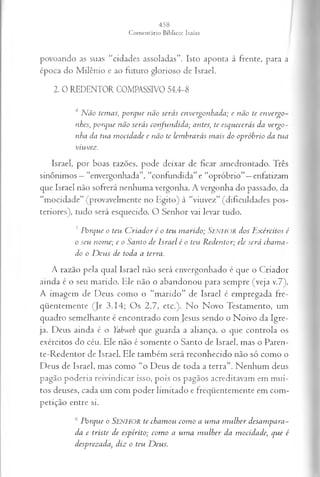 povoando as suas “cidades assoladas”. Isto aponta à frente, para a
época do Milênio e ao futuro glorioso de Israel.
2. 0 REDENTOR COMPASSIVO 54.4-8
4Não temas, porque não serás envergonhada; e não te envergo­
nhes, porque não serás confundida; antes;, te esquecerás da vergo­
nha da tua mocidade e não te lembrarás mais do opróhrio da tua
viu vez.
Israel, por boas razões, pode deixar de ficar amedrontado. Três
sinônimos —“envergonhada”, “confundida” e “opróbrio”—enfatizam
que Israel não sofrerá nenhuma vergonha. A vergonha do passado, da
“mocidade” (provavelmente no Egito) à “viuvez” (dificuldades pos­
teriores), tudo será esquecido. O Senhor vai levar tudo.
5Porque o teu Criador é o teu marido; S e n h o r dos Exércitos é
o seu nome; e o Santo de Israel é o teu Redentor; ele será chama­
do o Deus de toda a terra.
A razão pela qual Israel não será envergonhado c que o Criador
ainda é o seu marido. Ele não o abandonou para sempre (veja v.7).
A imagem de Deus como o “marido” de Israel é empregada fre­
qüentemente (Jr 3.14; Os 2.7, etc.). No Novo Testamento, um
quadro semelhante é encontrado com Jesus sendo o Noivo da Igre­
ja. Deus ainda é o Yahweh que guarda a aliança, o que controla os
exércitos do céu. Ele não é somente o Santo de Israel, mas o Paren-
te-Redentor de Israel. Ele também será reconhecido não só como o
Deus de Israel, mas como “o Deus de toda a terra”. Nenhum deus
pagão poderia reivindicar isso, pois os pagãos acreditavam em mui­
tos deuses, cada um com poder limitado e freqüentemente em com­
petição entre si.
6Porque o SENHOR te chamou como a uma mulher desampara­
da e triste de espírito; como a uma mulher da mocidade, que é
desprezada, diz o teu Deus.
 