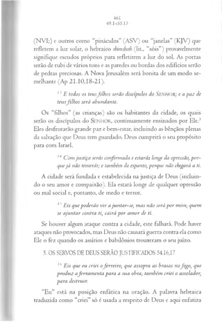 (N VI;) e outros como “pináculos” (ASV) ou “janelas” (KJV) que
refletem a luz solar, o hebraico shimshoth (lit., “sóis”) provavelmente
signifique escudos próprios para refletirem a luz do sol. As portas
serão de rubi de vários tons e as paredes ou bordas dos edifícios serão
de pedras preciosas. A Nova Jerusalém será bonita de um modo se­
melhante (Ap 21.10,18-21).
13E todos os teusfilh o s serão discípulos do Senhor; e a paz de
teusfilh o s será abundante.
Os “filhos” (as crianças) são os habitantes da cidade, os quais
serão os discípulos do SENHOR, continuamente ensinados por Ele.3
Eles desfrutarão grande paz e bem-estar, incluindo as bênçãos plenas
da salvação que Deus tem guardado. Deus cumprirá o seu propósito
para com Israel.
14 C om justiça serás confirm ada e estarás longe da opressão, por­
quejá não temerás; e também do espanto, porque não chegará a ti.
A cidade será fundada e estabelecida na justiça de Deus (incluin­
do o seu amor e compaixão). Ela estará longe de qualquer opressão
ou mal social e, portanto, de medo e terror.
15Eis que poderão v ir ajuntar-se, m as não será p o r m im ; quem
se ajuntar contra ti, cairá p o r am or de ti.
Se houver algum ataque contra a cidade, este falhará. Pode haver
ataques não provocados, mas Deus não causará guerra contra ela como
Ele o fez quando os assírios e babilônios trouxeram o seu juízo.
5. OS SERVOS DE DEUS SERÃO JUSTIFICADOS 54.16,17
16 Eis que eu criei oferreiro, que assopra as brasas nofogo, que
produz aferra m en ta para a sua obra; também criei o assolador,
para destruir.
“Eu” está na posição enfática na oração. A palavra hebraica
traduzida como “criei” só é usada a respeito de Deus e aqui enfatiza
 