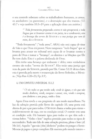 o seu controle soberano sobre os trabalhadores humanos, as armas,
os assoladores (os guerreiros), e a destruição que eles trazem. (Cf.
45.7 e veja também 10.5—
19 para a aplicação disto aos assírios.)
17 Todaferra m en ta preparada contra ti não prosperará; e toda
língua que se levan tar contra ti em ju ízo, tu a con den arás; esta
é a herança dos servos do S e n h o r e a sua ju stiça que vem de
m im , diz o S e n h o r .
“Toda ferramenta” ( “toda arma”, ARA) não será capaz de tirar
de Sião o que Deus irá prover. Nem tampouco “toda língua” que se
levanta para acusar no tribunal será capaz de se levantar contra o
povo de Deus e tomar a “herança”, os direitos e as bênçãos que Ele
lhe tem dado. Esta é a palavra declarada de Deus.
Eles terão uma herança que realmente é deles; estes verdadeiros
crentes são todos “servos do S e n h o r ” . Eles terão uma justiça que
vem da parte do S e n h o r , provida por Ele. Como 53.11 deixa claro,
esta é provida pela morte e ressurreição do Servo Sofredor, o Messi­
as. (Veja Rm 4.20-25; Fp 3.9).
6. UM CONVITE UNIVERSAL 55.1,2
1 O vós todos os que tendes sede, vin d e às águas, e vós que não
tendes dinheiro, vinde, com prai e com ei; sim , vin d e e com prai,
sem dinheiro e sem preço, vin ho e leite.
Agora Deus revela o seu propósito de um modo maravilhoso. Na
luz da salvação provida pelo Servo do capítulo 53, uma porta está
aberta de par a par para todos. O SENHOR chama a todos para virem —
indiferentemente de raça, cor ou condição social. O convite tem uma
só condição: sede. Há bastante água para todos os que têm sede e
vierem beber. “Vinho e leite” implica provisão para todos os tipos de
necessidades. Tudo isto fala de uma salvação preciosa, plena e livre (cf.
M t 5.6). Aqueles “que não [têm] dinheiro” podem vir porque o Servo-
Messias já pagou o preço completo: Ele morreu pelo mundo inteiro —
 