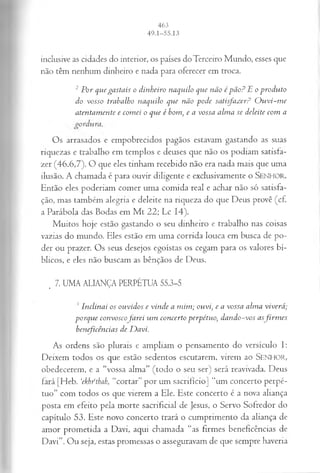 inclusive as cidades do interior, os países do Terceiro Mundo, esses que
não têm nenhum dinheiro e nada para oferecer em troca.
2 Por quegastais o dinheiro naquilo que não é pão? E o produto
do vosso trabalho naquilo que não pode satisfazer? O uvi-m e
atentamente e comei o que é bom, e a vossa alma se deleite com a
Os arrasados e empobrecidos pagãos estavam gastando as suas
riquezas e trabalho em templos e deuses que não os podiam satisfa­
zer (46.6,7). O que eles tinham recebido não era nada mais que uma
ilusão. A chamada é para ouvir diligente e exclusivamente o SENHOR.
Então eles poderiam comer uma comida real e achar não só satisfa­
ção, mas também alegria e deleite na riqueza do que Deus provê (cf.
a Parábola das Bodas em M t 22; Lc 14).
Muitos hoje estão gastando o seu dinheiro e trabalho nas coisas
vazias do mundo. Eles estão em uma corrida louca em busca de po­
der ou prazer. Os seus desejos egoístas os cegam para os valores bí­
blicos, e eles não buscam as bênçãos de Deus.
_ 7. UMA ALIANÇA PERPÉTUA 55.3-5
3 Inclinai os ouvidos e vinde a mim; ouvi, e a vossa alma viverá;
porque convoscofarei um concerto perpétuo, dando-vos asfirm es
beneficências de Davi.
As ordens são plurais e ampliam o pensamento do versículo I:
Deixem todos os que estão sedentos escutarem, virem ao SENHOR,
obedecerem, e a “vossa alma” (todo o seu ser) será reavivada. Deus
fará [Heb. ‘ekh/thah, “cortar” por um sacrifício] “um concerto perpé­
tuo” com todos os que vierem a Ele. Este concerto é a nova aliança
posta em efeito pela morte sacrificial de Jesus, o Servo Sofredor do
capítulo 53. Este novo concerto trará o cumprimento da aliança de
amor prometida a Davi, aqui chamada “as firmes beneficências de
Davi”. Ou seja, estas promessas o asseguravam de que sempre haveria
 
