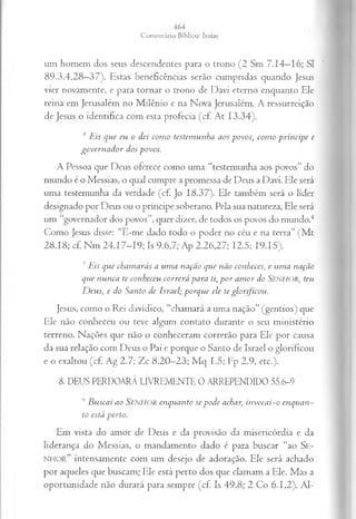 um homem dos seus descendentes para o trono (2 Sm 7.14—
16; SI
89.3,4,28—
37). Estas beneficências serão cumpridas quando Jesus
vier novamente, e para tornar o trono de Davi eterno enquanto Ele
reina em Jerusalém no Milênio e na Nova Jerusalém. A ressurreição
de Jesus o identifica com esta profecia (cf. At 13.34).
4Eis que eu o dei como testemunha aos povos, como príncipe e
governador dos povos.
A Pessoa que Deus oferece como uma “testemunha aos povos” do
mundo é o Messias, o qual cumpre a promessa de Deus a Davi. Ele será
uma testemunha da verdade (cf. Jo 18.37). Ele também será o líder
designado por Deus ou o príncipe soberano. Pela sua natureza, Ele será
um “governador dos povos”, quer dizer, de todos os povos do mundo.4
Como Jesus disse; “E-me dado todo o poder no céu e na terra” (M t
28.18; cf. Nm 24.17-19; Is 9.6,7; Ap 2.26,27; 12.5; 19.15).
5Eis que chamarás a uma nação que não conheces, e uma nação
que nunca te conheceu correrá para ti, por amor do SENHOR, teu
Deus, e do Santo de Israel; porque ele teglorificou.
Jesus, como o Rei davídico, “chamará a uma nação” (gentios) que
Ele não conheceu ou teve algum contato durante o seu ministério
terreno. Nações que não o conheceram correrão para Ele por causa
da sua relação com Deus o Pai e porque o Santo de Israel o glorificou
e o exaltou (cf. Ag 2.7; Zc 8.20—
23; M q 1.5; Fp 2.9, etc.).
8. DEUS PERDOARÁ LIVREMENTE 0 ARREPENDIDO 55.6-9
0 Buscai ao SENHOR enquanto se pode achar, invocai-o enquan­
to está perto.
Em vista do amor de Deus e da provisão da misericórdia e da
liderança do Messias, o mandamento dado é para buscar “ao Se-
NHOR” intensamente com um desejo de adoração. Ele será achado
por aqueles que buscam; Ele está perto dos que clamam a Ele. Mas a
oportunidade não durará para sempre (cf. Is 49.8; 2 Co 6.1,2). Al­
 