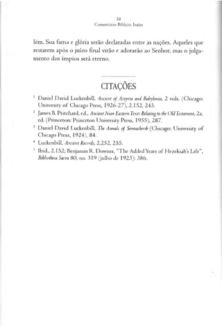 lém. Sua fama e glória serão declaradas entre as nações. Aqueles que
restarem após o juízo final virão e adorarão ao Senhor, mas o julga­
mento dos ímpios será eterno.
CITAÇÕES
1 Daniel David Luckenbill, Ancient of Assyria and Babylonia, 2 vols. (Chicago:
University o f Chicago Press, 1926-27), 2.152, 243.
2 James B. Pritchard, ed., Ancient Near Eastern Texts Relating to the Old Testament, 2a.
ed. (Princeton: Princeton University Press, 1955), 287.
3 Daniel David Luckenbill, The Annals of Sennacheríh (Chicago: University of
Chicago Press, 1924), 84.
4 Luckenbill, Ancient Records, 2.252, 255.
5 Ibid., 2.152; Benjamin R. Downer, “The AddedYears of Hezekiahs Life”,
Bibliotheca Sacra 80, no. 319 (julho de 1923): 386.
 