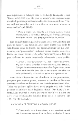guns sugerem que o hebraico pode ser traduzido da seguinte forma:
“Buscai ao SEN HO R onde Ele pode ser achado”. Isto poderia indicar
reunião de pessoas que estão adorando a Ele. Como disse Jesus: “Por­
que onde estiverem dois ou três reunidos em meu nome, aí estou eu
no meio deles” (M t 18.20).
7 D eix e o ímpio o seu caminho, e o hom em maligno, os seus
pensam entos e se converta ao Senhor, que se com padecerá dele;
torne para o nosso D eus, porque grandioso é em perdoar.
Para os malfeitores culpados buscarem ao SEN H O R, eles têm que
primeiro deixar “o seu caminho”, quer dizer, mudar o seu estilo de
vida. Pessoas cheias de delitos e que causam injustiça têm que aban­
donar os seus “pensamentos” (incluindo os seus planos e intenções).
Então eles podem tornar (Heb. yashov, “retornar”) para o SEN H O R
para receberem livremente misericórdia e abundante graça e perdão.
8 P orque os m eu s pen sa m en tos não são os vossos p en sa m en ­
tos, nem os vossos cam inhos, 05 m eus cam inhos, diz o Senhor.
9Porque, assim com o os céus são m ais altos do que a terra, assim
são os m eus cam inhos m ais altos do que os vossos caminhos, e os
m eus pensam entos, m ais altos do que os vossos pensam entos.
Além disso, o ímpio tem que abandonar os seus pensamentos,
porque os pensamentos, planos, intenções e caminhos de Deus não
somente são diferentes dos nossos, eles são infinitamente mais altos.
Todos nós podemos aplicar isto à nossa própria vida, pois “todos
pecaram e destituídos estão da glória de Deus” (Rm 3.23). No en­
tanto, Deus transpôs o abismo que existia entre nós e Ele por um
novo e vivo (ressuscitado) caminho: Jesus, que é “o caminho” (Jo
14.6; veja Hb 10.19,20).
9. A PALAVRA DE DEUS TRARÁ ALEGRIA 55.10-13
10 Porque, assim com o desce a chuva e a neve dos céus e para lá
não tornam , m as regam a terra e a fa z em produzir, e brotar, e
 