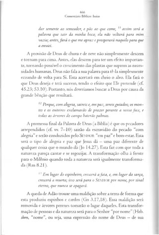 dar sem ente ao sem eador, e pã o ao que com e, 11 assim será a
palavra que sa ir da m inha boca; ela não voltará para m im
vazia; antes,fa r á o que m e apraz e prosperará naquilo para que
a enviei.
A provisão de Deus de chuva e de neve não simplesmente descem
e tornam para cima. Antes, elas descem para ter um efeito importan­
te, tornando possível o crescimento das plantas que suprem as neces­
sidades humanas. Deus não fala a sua palavra para tê-la simplesmente
ecoando de volta para Si. Esta acertará em cheio o alvo. Ela fará o
que Deus deseja e terá sucesso, tendo o efeito que Ele pretende (cf.
45.23; 53.10). Portanto, nós deveríamos buscar a Deus por causa da
grande bênção que resultará.
12 Porque, com alegria, saireis e, em paz, sereis gu ia d os; os m on ­
tes e os ou teiros ex clam arão de p ra z er p eran te a vossa fa ce, e
todas as á rvores do cam po baterão palm as.
A promessa final da Palavra de Deus (a Bíblia) é que os pecadores
arrependidos (cf. vv. 7—
10) sairão da escravidão do pecado “com
alegria” e serão conduzidos pelo SEN HO R “em paz” e bem-estar. Esta
será o tipo de alegria e paz que Jesus dá —uma paz diferente de
qualquer coisa que o mundo dá (Jo 14.27). Esta faz com que toda a
natureza pareça cantar e se regozijar. A transformação olha à frente
para o Milênio quando toda a natureza será igualmente transforma­
da (Rm 8.21).
13 jEm lu ga r do espinheiro, crescerá afa ia , e, em lu ga r da sarça,
crescerá a m u rta ; isso será para o SlNHOR p o r nom e, p o r sinal
eterno, que n u n ca se apagará.
A queda de Adão trouxe uma maldição sobre a terra de forma que
esta produziu espinhos e cardos (Gn 3.17,18). Essa maldição será
removida e árvores perenes tomarão o lugar daqueles. Esta transfor­
mação de pessoas e da natureza será para o Senhor “por nome” (Heb.
shem, “nome”, ou seja, uma expressão do nome de Deus —de sua
 