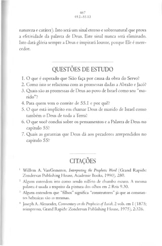 natureza e caráter). Isto será um sinal eterno e sobrenatural que prova
a efetividade da palavra de Deus. Este sinal nunca será eliminado.
Isto dará glória sempre a Deus e inspirará louvor, porque Ele é mere­
cedor.
QUESTÕES DE ESTUDO
1. O que é esperado que Sião faça por causa da obra do Servo?
2. Como isto se relaciona com as promessas dadas a Abraão e Jacó?
3. Quais são as promessas de Deus ao povo de Israel como seu “ma­
ndo”?
4. Para quem vem o convite de 55.1 e por quê?
5. O que está implícito em chamar Deus de marido de Israel como
também o Deus de toda a Terra?
6. O que você conclui sobre os pensamentos e a Palavra de Deus no
capítulo 55?
7. Quais as garantias que Deus dá aos pecadores arrependidos no
capítulo 55?
CITAÇÕES
1 W illem A. VanGemeren, Interpreting the Prophetic Word (G rand R apids:
Zondervan Publishing House, Academie Books, 1990), 280.
2 Alguns entendem isto como sendo sulfeto de chumbo escuro. A mesma
palavra é usada a respeito da pintura dos olhos em 2 Reis 9.30.
3 Alguns entendem que “filhos” significa “construtores” já que as consoan­
tes hebraicas são as mesmas.
4 Joseph A. Alexander, Commentary on the Prophecies of Isaiah, 2 vols. em I (1875;
reimpresso, Grand Rapids: Zondervan Publishing House, 1975), 2:326.
 
