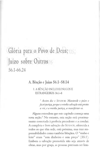 Glória para o Povo de Deus;
Juízo sobre Outros
56.1-66.24
A. Bênção e Juízo 56.1-5 8.14
I. A BÊNÇÃO INCLUI EUNUCOS E
ESTRANGEIROS 56.1-8
1 Assim diz o Senhor: M antende o juízo e
jaz eijustiça, porque a minha salvação estáprestes
a vir, e a minha justiça, a m anjestar-se.
Alguns entendem que este capítulo começa uma
nova seção.1 No entanto, esta seção está proxima-
mente conectada à profecia precedente e a conclui.
A completa e livre salvação do SEN H O R, oferecida a
todos os que têm sede, está próxima, mas traz res­
ponsabilidades como também bênçãos. O “vinho e
leite” eram “sem dinheiro e sem preço” (55.1).
Embora a salvação prometida não seja através de
obras, mas por graça, as pessoas precisam ser lem-
 