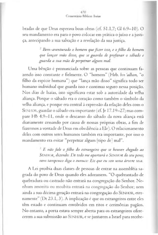 bradas de que Deus esperava boas obras (cf. 51.1,7; G1 6.9—
10). O
seu mandamento era para o povo colocar em prática o juízo e a justi­
ça, antecipando a sua salvação e a revelação da sua justiça.
2 B em -a ven tu ra d o o hom em q u efiz er isso, e ofilh o do hom em
que lan ça r m ão disso, que se gu a rd a de p rofa n a r o sábado e
gu a rd a a su a m ão de p erp etra r algum mal.
Uma bênção é pronunciada sobre as pessoas que continuam fa­
zendo isso constante e fielmente. O “homem” (Heb. ben ,
adham, “o
filho da espécie humana”) que “lança mão disso” significa todo ser
humano individual que guarda isso e continua seguro nessa posição.
Nos dias de Isaías, isto significava estar sob a autoridade da velha
aliança. Porque o sábado era o coração como também o símbolo da
velha aliança, e porque era central à expressão da relação deles com o
SENHOR, guardar o sábado era importante (cf. Jr 17.19—
27; mas com­
pare Hb 4.9—
II, onde o descanso do sábado da nova aliança está
diariamente cessando por causa de nossas próprias obras, a fim de
fazermos a vontade de Deus em obediência a Ele). O relacionamento
deles com outros seres humanos também era importante, por isso o
mandamento era evitar “perpetrar algum [tipo de] mal”.
E não fa le o filh o do estrangeiro que se h ou ver chegado ao
SENHOR, dizendo: D e todo m e apartará o SENHOR do seu p ovo;
nem tam pouco diga o eu n u co: Eis que eu sou u m a á rvore seca.
A Lei proibia duas classes de pessoas de entrar na assembléia sa­
grada do povo de Deus quando eles adorassem. “O quebrantado de
quebradura ou castrado não entrará na congregação do Senhor. Ne­
nhum amonita ou moabita entrará na congregação do Senhor; nem
ainda a sua décima geração entrará na congregação do SEN H O R, eter­
namente” (Dt 23.1, 3). A implicação é que os estrangeiros entre eles
têm estado e continuam envolvidos em ritos e cerimônias pagãos.
No entanto, a porta estava sempre aberta para os estrangeiros ofere­
cerem a sua submissão ao SENHO R, e se juntarem a Israel para recebe­
 