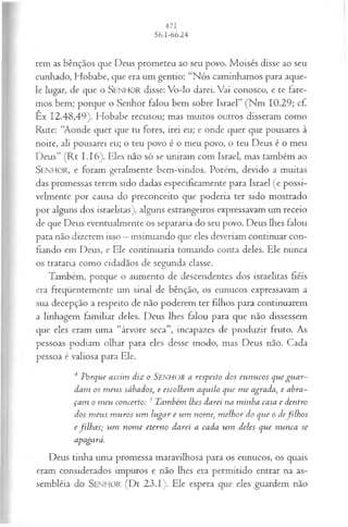rem as bênçãos que Deus prometeu ao seu povo. Moisés disse ao seu
cunhado, Hobabe, que era um gentio: “Nós caminhamos para aque­
le lugar, de que o SEN H O R disse: Vo-lo darei. Vai conosco, e te fare­
mos bem; porque o Senhor falou bem sobre Israel” (Nm 10.29; cf.
Êx 12.48,49). Hobabe recusou; mas muitos outros disseram como
Rute: “Aonde quer que tu fores, irei eu; e onde quer que pousares à
noite, ali pousarei eu; o teu povo é o meu povo, o teu Deus é o meu
Deus” (R t 1.16). Eles não só se uniram com Israel, mas também ao
SENHO R, e foram geralmente bem-vindos. Porém, devido a muitas
das promessas terem sido dadas especificamente para Israel (e possi­
velmente por causa do preconceito que poderia ter sido mostrado
por alguns dos israelitas), alguns estrangeiros expressavam um receio
de que Deus eventualmente os separaria do seu povo. Deus lhes falou
para não dizerem isso —insinuando que eles deveriam continuar con­
fiando em Deus, e Ele continuaria tomando conta deles. Ele nunca
os trataria como cidadãos de segunda classe.
Também, porque o aumento de descendentes dos israelitas fiéis
era freqüentemente um sinal de bênção, os eunucos expressavam a
sua decepção a respeito de não poderem ter filhos para continuarem
a linhagem familiar deles. Deus lhes falou para que não dissessem
que eles eram uma “árvore seca”, incapazes de produzir fruto. As
pessoas podiam olhar para eles desse modo, mas Deus não. Cada
pessoa é valiosa para Ele.
4 P orque assim diz o S e n h o r a respeito dos eu n u cos que gu a r­
dam os m eus sábados, e escolhem aquilo que m e agrada, e abra­
ça m o m eu concerto: 3 T am bém lhes darei na m inha casa e dentro
dos m eu s m u ros u m lu ga r e u m nom e, m elh or do que o defilh o s
efilh a s; u m nom e etern o darei a cada u m deles que n u n ca se
apagará.
Deus tinha uma promessa maravilhosa para os eunucos, os quais
eram considerados impuros e não lhes era permitido entrar na as­
sembléia do S e n h o r (Dt 23.1). Ele espera que eles guardem não
 