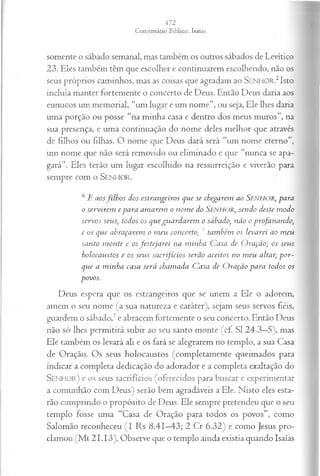 somente o sábado semanal, mas também os outros sábados de Levítico
23. Eles também têm que escolher e continuarem escolhendo, não os
seus próprios caminhos, mas as coisas que agradam ao SEN H O R.2 Isto
incluía manter fortemente o concerto de Deus. Então Deus daria aos
eunucos um memorial, “um lugar e um nome”, ou seja, Ele lhes daria
uma porção ou posse “na minha casa e dentro dos meus muros”, na
sua presença, e uma continuação do nome deles melhor que através
de filhos ou filhas. O nome que Deus dará será “um nome eterno”,
um nome que não será removido ou eliminado e que “nunca se apa­
gará”. Eles terão um lugar escolhido na ressurreição e viverão para
sempre com o SEN H O R.
6 E aosfilh o s dos estrangeiros que se chegarem ao SENHOR, para
o servirem e para am arem o nom e do SENHOR, sendo deste m odo
servos seus, todos os que gu a rd a rem o sábado, não o profanando,
e os que abraçarem o m eu concerto, 7 tam bém os levarei ao m eu
santo m on te e osfesteja rei na m inha C asa de O ração; os seus
holocaustos e os seu s sa crfício s serão aceitos no m eu altar, p or­
que a m inha casa será cham ada C asa de O ração para todos os
povos.
Deus espera que os estrangeiros que se unem a Ele o adorem,
amem o seu nome (a sua natureza e caráter), sejam seus servos fiéis,
guardem o sábado,3e abracem fortemente o seu concerto. Então Deus
não só lhes permitirá subir ao seu santo monte (cf. S I 24.3—
5), mas
Ele também os levará ali e os fará se alegrarem no templo, a sua Casa
de Oração. Os seus holocaustos (completamente queimados para
indicar a completa dedicação do adorador e a completa exaltação do
S e n h o r ) e os seus sacrifícios (oferecidos para buscar e experimentar
a comunhão com Deus) serão bem agradáveis a Ele. Nisto eles esta­
rão cumprindo o propósito de Deus. Ele sempre pretendeu que o seu
templo fosse uma “Casa de Oração para todos os povos”, como
Salomão reconheceu (I Rs 8.41—
43; 2 Cr 6.32) e como Jesus pro­
clamou (M t 21.13). Observe que o templo ainda existia quando Isaías
 
