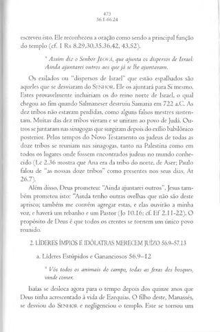 escreveu isto. Ele reconheceu a oração como sendo a principal função
do templo (cf. I Rs 8.29,30,35,36,42, 43,52).
,sAssim diz o SenhorJe o v á , que ajunta os dispersos de Israel:
Ainda ajuntarei outros aos quejá se lhe ajuntaram.
Os exilados ou “dispersos de Israel” que estão espalhados são
aqueles que se desviaram do S e n h o r . Ele os ajuntará para Si mesmo.
Estes provavelmente incluiriam os do reino norte de Israel, o qual
chegou ao fim quando Salmaneser destruiu Samaria em 722 a.C. As
dez tribos não estavam perdidas, como alguns falsos mestres susten­
tam. Muitas das dez tribos vieram e se uniram ao povo de Judá. Ou­
tros se juntaram nas sinagogas que surgiram depois do exílio babilônico
posterior. Pelos tempos do Novo Testamento os judeus de todas as
doze tribos se reuniam nas sinagogas, tanto na Palestina como em
todos os lugares onde fossem encontrados judeus no mundo conhe­
cido (Lc 2.36 mostra que Ana era da tribo do norte, de Aser; Paulo
falou de “as nossas doze tribos” como presentes nos seus dias, At
26.7).
Além disso, Deus prometeu: “Ainda ajuntarei outros”. Jesus tam­
bém prometeu isto: “Ainda tenho outras ovelhas que não são deste
aprisco; também me convém agregar estas, e elas ouvirão a minha
voz, e haverá um rebanho e um Pastor (Jo 10.16; cf. Ef 2.11-22). O
propósito de Deus é que todos os crentes se tornem um único povo
reunido.
2. LÍDERES ÍMPIOS E IDÓLATRAS MERECEM JUÍZO 56.9-57.13
a. Líderes Estúpidos e Gananciosos 56.9—
12
9 Vós todos os animais do campo, todas as feras dos bosques}
vinde comer.
Isaías se desloca agora para o tempo depois dos quinze anos que
Deus tinha acrescentado à vida de Ezequias. O filho deste, Manassés,
se desviou do SENHOR e negligenciou o templo. Este se tornou um
 