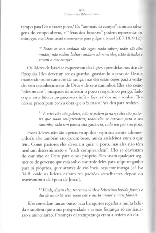 tempo para Deus trazer juízo.4Os “animais do campo”, animais selva­
gens do campo aberto, e “feras dos bosques” podem representar os
inimigos que Deus usará novamente para julgar a Israel (cf. 7.18; 9.12).
10 Todos os seu s atalaias são cegos; nada sabem ; todos são cães
m udos, não pod em ladrar; andam adorm ecidos, estão deitados e
am am o tosqvienejar.
Os líderes de Israel se esqueceram das lições aprendidas nos dias de
Ezequias. Eles deveriam ser os guardas, guardando o povo de Deus e
mantendo-os no caminho da justiça, mas eles estão cegos para a verda­
de, sem o conhecimento de Deus e de seus caminhos. Eles são como
“cães mudos”, incapazes de advertir o povo a respeito do perigo. Tudo
o que estes líderes preguiçosos e infiéis fazem é dormir e sonhar. Eles
não se preocupam com a obra que o SENHOR lhes deu para realizar.
11 E estes cães são gu losos, não se pod em fa r ta r ; e eles são p asto­
res que nada com preendem ; todos eles se tornam p a ra o seu
cam inho) cada u m para a su a ga n ân cia, cada u m p o r sua parte.
Esses líderes não são apenas estúpidos (espiritualmente adorme­
cidos); eles também são gananciosos, nunca satisfeitos com o que
têm. Como pastores eles deveriam guiar o povo, mas eles não têm
nenhum discernimento e “nada compreendem”. Eles se desviaram
do caminho de Deus para o seu próprio. Eles usam qualquer seg­
mento do governo que está sob o controle deles para adquirir ganho
para si próprios, quer através de violência, seja por intriga (cf. Ez
34.8,onde os líderes caíram em padrões semelhantes depois do
reavivamento da época de Josias).
12 Vinde; dizem eles, trarem os vinho e beberem os b eh ida forte; e o
dia de am anhã será com o este e ainda m a ior e m a isfa m oso.
Eles convidam um ao outro para banquetes regados a muita bebi­
da e supõem que a sua prosperidade e as suas festanças só continua­
rão e aumentarão. Festanças e intemperança eram a ordem do dia.
 